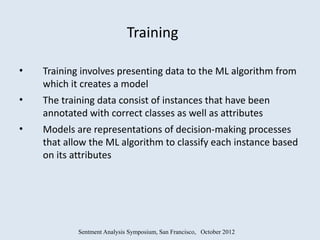 Training

•   Training involves presenting data to the ML algorithm from
    which it creates a model
•   The training data consist of instances that have been
    annotated with correct classes as well as attributes
•   Models are representations of decision-making processes
    that allow the ML algorithm to classify each instance based
    on its attributes




            Sentment Analysis Symposium, San Francisco, October 2012
 