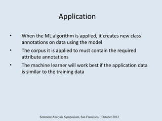 Application

•   When the ML algorithm is applied, it creates new class
    annotations on data using the model
•   The corpus it is applied to must contain the required
    attribute annotations
•   The machine learner will work best if the application data
    is similar to the training data




            Sentment Analysis Symposium, San Francisco, October 2012
 
