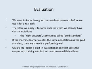 Evaluation

•   We want to know how good our machine learner is before we
    use it for a real task
•   Therefore we apply it to some data for which we already have
    class annotations
      –    the “right answers”, sometimes called “gold standard”
•   If the machine learner creates the same annotations as the gold
    standard, then we know it is performing well
•   GATE's ML PR has a built-in evaluation mode that splits the
    corpus into training and test sets and cross-validates them




             Sentment Analysis Symposium, San Francisco, October 2012
 