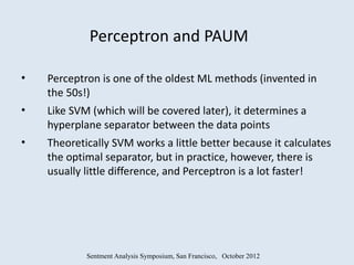 Perceptron and PAUM

•   Perceptron is one of the oldest ML methods (invented in
    the 50s!)
•   Like SVM (which will be covered later), it determines a
    hyperplane separator between the data points
•   Theoretically SVM works a little better because it calculates
    the optimal separator, but in practice, however, there is
    usually little difference, and Perceptron is a lot faster!




            Sentment Analysis Symposium, San Francisco, October 2012
 