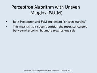Perceptron Algorithm with Uneven
             Margins (PAUM)
•   Both Perceptron and SVM implement “uneven margins”
•   This means that it doesn't position the separator centred
    between the points, but more towards one side




            Sentment Analysis Symposium, San Francisco, October 2012
 