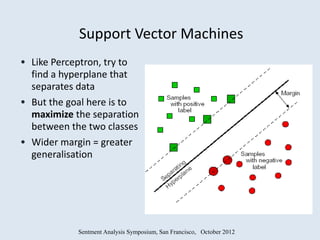 Support Vector Machines
• Like Perceptron, try to
  find a hyperplane that
  separates data
• But the goal here is to
  maximize the separation
  between the two classes
• Wider margin = greater
  generalisation




             Sentment Analysis Symposium, San Francisco, October 2012
 