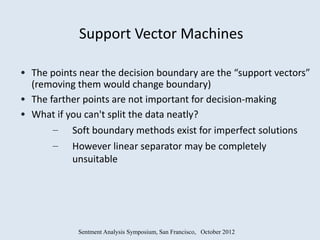 Support Vector Machines

• The points near the decision boundary are the “support vectors”
  (removing them would change boundary)
• The farther points are not important for decision-making
• What if you can't split the data neatly?
       – Soft boundary methods exist for imperfect solutions
       – However linear separator may be completely
           unsuitable




            Sentment Analysis Symposium, San Francisco, October 2012
 