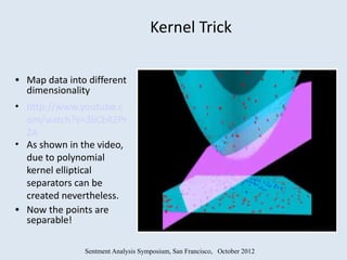 Kernel Trick

• Map data into different
  dimensionality
• http://www.youtube.c
  om/watch?v=3liCbRZPr
  ZA
• As shown in the video,
  due to polynomial
  kernel elliptical
  separators can be
  created nevertheless.
• Now the points are
  separable!

               Sentment Analysis Symposium, San Francisco, October 2012
 