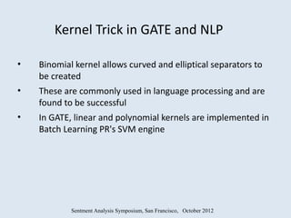 Kernel Trick in GATE and NLP

•   Binomial kernel allows curved and elliptical separators to
    be created
•   These are commonly used in language processing and are
    found to be successful
•   In GATE, linear and polynomial kernels are implemented in
    Batch Learning PR's SVM engine




            Sentment Analysis Symposium, San Francisco, October 2012
 