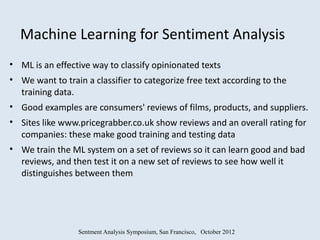 Machine Learning for Sentiment Analysis
• ML is an effective way to classify opinionated texts
• We want to train a classifier to categorize free text according to the
  training data.
• Good examples are consumers' reviews of films, products, and suppliers.
• Sites like www.pricegrabber.co.uk show reviews and an overall rating for
  companies: these make good training and testing data
• We train the ML system on a set of reviews so it can learn good and bad
  reviews, and then test it on a new set of reviews to see how well it
  distinguishes between them




                 Sentment Analysis Symposium, San Francisco, October 2012
 