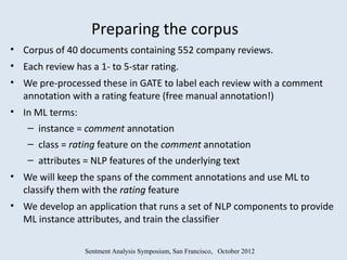 Preparing the corpus
• Corpus of 40 documents containing 552 company reviews.
• Each review has a 1- to 5-star rating.
• We pre-processed these in GATE to label each review with a comment
  annotation with a rating feature (free manual annotation!)
• In ML terms:
   – instance = comment annotation
    – class = rating feature on the comment annotation
    – attributes = NLP features of the underlying text
• We will keep the spans of the comment annotations and use ML to
  classify them with the rating feature
• We develop an application that runs a set of NLP components to provide
  ML instance attributes, and train the classifier

                 Sentment Analysis Symposium, San Francisco, October 2012
 
