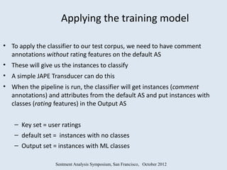Applying the training model

• To apply the classifier to our test corpus, we need to have comment
  annotations without rating features on the default AS
• These will give us the instances to classify
• A simple JAPE Transducer can do this
• When the pipeline is run, the classifier will get instances (comment
  annotations) and attributes from the default AS and put instances with
  classes (rating features) in the Output AS


    – Key set = user ratings
    – default set = instances with no classes
    – Output set = instances with ML classes

                   Sentment Analysis Symposium, San Francisco, October 2012
 