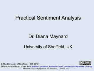 Practical Sentiment Analysis


                            Dr. Diana Maynard

                       University of Sheffield, UK


© The University of Sheffield, 1995-2012
This work is licenced under the Creative Commons Attribution-NonCommercial-ShareAlike Licence
                      Sentment Analysis Symposium, San Francisco, October 2012
 