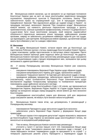 38. Венеціанська комісія зазначає, що не зрозуміло чи це перехідне положення
Конституції України має на меті не лише конституційне закріплення процедури
оцінювання, передбаченої пунктом 6 Перехідних положень Закону Про
забезпечення права на справедливий суд, але й процедури перевірки,
передбаченої Законом Про відновлення довіри до судової влади в Україні, чи
процедури люстрації, визначеної Законом Про очищення влади. Венеціанська
комісія вважає, що наявність декількох паралельних процедур є досить
проблематичною, оскільки оцінювання професіоналізму, етичності та доброчесності
суддів може бути лише винятковим заходом, який вимагає надзвичайної
обережності: паралельне виконання різних процедур, здійснюваних різними
органами, навряд чи забезпечить дотримання найвищих гарантій для тих суддів,
що відповідають цим критеріям. Венеціанська комісія зауважує, що виняткові заходи
мають бути обмежені у часі та з швидко і ефективно.
IV. Висновки
39. На думку Венеціанської Комісії, остання версія змін до Конституції, що
підготовлена Робочою групою з питань правосуддя Конституційної Комісії України,
є дуже позитивною і добре підготовленою та заслуговує повної підтримки. Проте
Венеціанська Комісія пропонує деякі подальші зміни до Конституції. На додаток,
Венеціанська Комісія повторює свою наполегливу рекомендацію щодо скасування
вищих спеціалізованих судів у процесі впровадження змін, залишаючи при цьому
автономність адміністративних судів.
40. У своєму Попередньому висновку Венеціанська Комісія уже схвалила,
зокрема:
- скасування повноважень Верховної Ради України щодо обрання суддів;
- скасування випробувального терміну для суддів, призначених вперше;
- скасування порушення присяги як підстави для звільнення суддів з посад;
- проведення реформи прокуратури, забезпечення гарантій її незалежності
(насамперед, через позбавлення Верховної Ради повноваження щодо
висловлення недовіри Генеральному прокурору) та позбавлення прокуратури
повноважень щодо здійснення загального нагляду;
- збалансований склад Конституційного Суду з 18 членів, що призначаються
Президентом України, Верховною Радою України та з’їздом суддів України після
відбору на конкурсних засадах серед кандидатів, високі вимоги до яких визначені
Конституцією;
- запровадження конституційної скарги для фізичних осіб для звернення
щодо скасування законів, які можуть бути визнані неконституційними.
41. Венеціанська Комісія також вітає, що дотримуючись її рекомендацій у
Попередньому висновку:
- повноваження Президента щодо звільнення суддів було вилучено;
- забезпечено участь Верховної Ради України у формуванні Вищої ради
правосуддя;
- не менше сорока п’яти народним депутатам надано можливість звернення
до Конституційного Суду України за висновком щодо конституційності питань, які
виносяться на всеукраїнський референдум.
42. Тим не менш, Венеціанська Комісія наполегливо рекомендує:
- уточнити у пункті 4 частини першої статті 131 повноваження Вищої ради
правосуддя не лише ухвалювати рішення про звільнення судді з посади, а й
також вирішувати питання переведення суддів та просування їх по службі ; у
теперішніх українських реаліях участь Президента у переведенні суддів та
 