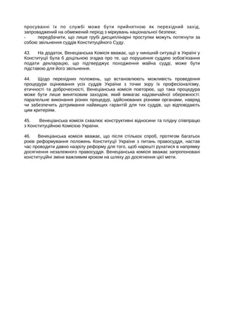 просуванні їх по службі може бути прийнятною як перехідний захід,
запроваджений на обмежений період з міркувань національної безпеки;
- передбачити, що лише грубі дисциплінарні проступки можуть потягнути за
собою звільнення суддів Конституційного Суду.
43. На додаток, Венеціанська Комісія вважає, що у нинішній ситуації в Україні у
Конституції була б доцільною згадка про те, що порушення суддею зобов'язання
подати декларацію, що підтверджує походження майна судді, може бути
підставою для його звільнення.
44. Щодо перехідних положень, що встановлюють можливість проведення
процедури оцінювання усіх суддів України з точки зору їх професіоналізму,
етичності та доброчесності, Венеціанська комісія повторює, що така процедура
може бути лише винятковим заходом, який вимагає надзвичайної обережності:
паралельне виконання різних процедур, здійснюваних різними органами, навряд
чи забезпечить дотримання найвищих гарантій для тих суддів, що відповідають
цим критеріям.
45. Венеціанська комісія схвалює конструктивні відносини та плідну співпрацю
з Конституційною Комісією України.
46. Венеціанська комісія вважає, що після стількох спроб, протягом багатьох
років реформування положень Конституції України з питань правосуддя, настав
час проводити давно назрілу реформу для того, щоб нарешті рухатися в напрямку
досягнення незалежного правосуддя. Венецiанська комiсiя вважає запропоновані
конституцiйнi змiни важливим кроком на шляху до досягнення цiєї мети.
 