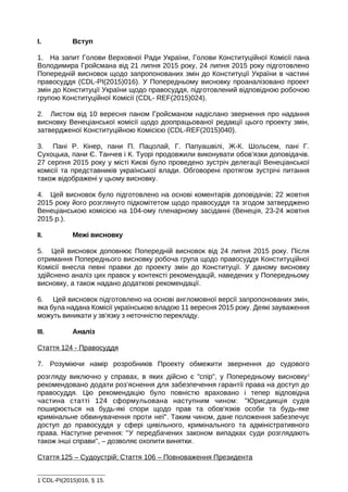 I. Вступ
1. На запит Голови Верховної Ради України, Голови Конституційної Комісії пана
Володимира Гройсмана від 21 липня 2015 року, 24 липня 2015 року підготовлено
Попередній висновок щодо запропонованих змін до Конституції України в частині
правосуддя (CDL-PI(2015)016). У Попередньому висновку проаналізовано проект
змін до Конституції України щодо правосуддя, підготовлений відповідною робочою
групою Конституційної Комісії (CDL- REF(2015)024).
2. Листом від 10 вересня паном Гройсманом надіслано звернення про надання
висновку Венеціанської комісії щодо доопрацьованої редакції цього проекту змін,
затвердженої Конституційною Комісією (CDL-REF(2015)040).
3. Пані Р. Кінер, пани П. Пацолай, Г. Папуашвілі, Ж-К. Шольсем, пані Г.
Сухоцька, пани Є. Танчев і К. Туорі продовжили виконувати обов’язки доповідачів.
27 серпня 2015 року у місті Києві було проведено зустріч делегації Венеціанської
комісії та представників української влади. Обговорені протягом зустрічі питання
також відображені у цьому висновку.
4. Цей висновок було підготовлено на основі коментарів доповідачів; 22 жовтня
2015 року його розглянуто підкомітетом щодо правосуддя та згодом затверджено
Венеціанською комісією на 104-ому пленарному засіданні (Венеція, 23-24 жовтня
2015 р.).
II. Межі висновку
5. Цей висновок доповнює Попередній висновок від 24 липня 2015 року. Після
отримання Попереднього висновку робоча група щодо правосуддя Конституційної
Комісії внесла певні правки до проекту змін до Конституції. У даному висновку
здійснено аналіз цих правок у контексті рекомендацій, наведених у Попередньому
висновку, а також надано додаткові рекомендації.
6. Цей висновок підготовлено на основі англомовної версії запропонованих змін,
яка була надана Комісії українською владою 11 вересня 2015 року. Деякі зауваження
можуть виникати у зв’язку з неточністю перекладу.
III. Аналіз
Стаття 124 - Правосуддя
7. Розуміючи намір розробників Проекту обмежити звернення до судового
розгляду виключно у справах, в яких дійсно є "спір", у Попередньому висновку1
рекомендовано додати роз’яснення для забезпечення гарантії права на доступ до
правосуддя. Цю рекомендацію було повністю враховано і тепер відповідна
частина статті 124 сформульована наступним чином: "Юрисдикція судів
поширюється на будь-які спори щодо прав та обов'язків особи та будь-яке
кримінальне обвинувачення проти неї". Таким чином, дане положення забезпечує
доступ до правосуддя у сфері цивільного, кримінального та адміністративного
права. Наступне речення: "У передбачених законом випадках суди розглядають
також інші справи", – дозволяє охопити винятки.
Стаття 125 – Судоустрій; Стаття 106 – Повноваження Президента
1
CDL-PI(2015)016, § 15.
 