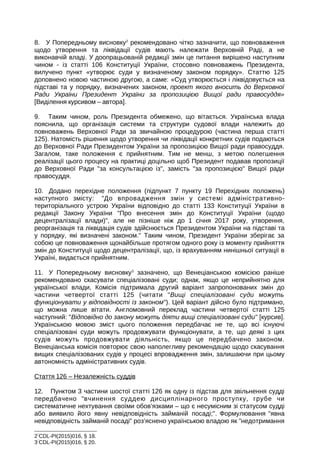 8. У Попередньому висновку2
рекомендовано чітко зазначити, що повноваження
щодо утворення та ліквідації судів мають належати Верховній Раді, а не
виконавчій владі. У доопрацьованій редакції змін це питання вирішено наступним
чином - із статті 106 Конституції України, стосовно повноважень Президента,
вилучено пункт «утворює суди у визначеному законом порядку». Статтю 125
доповнено новою частиною другою, а саме: «Суд утворюється і ліквідовується на
підставі та у порядку, визначених законом, проект якого вносить до Верховної
Ради України Президент України за пропозицією Вищої ради правосуддя»
[Виділення курсивом – автора].
9. Таким чином, роль Президента обмежено, що вітається. Українська влада
пояснила, що організація системи та структури судової влади належить до
повноважень Верховної Ради за звичайною процедурою (частина перша статті
125). Натомість рішення щодо утворення чи ліквідації конкретних судів подаються
до Верховної Ради Президентом України за пропозицією Вищої ради правосуддя.
Загалом, таке положення є прийнятним. Тим не менш, з метою полегшення
реалізації цього процесу на практиці доцільно щоб Президент подавав пропозиції
до Верховної Ради за консультацією із, замість за пропозицією Вищої ради
правосуддя.
10. Додано перехідне положення (підпункт 7 пункту 19 Перехідних положень)
наступного змісту: До впровадження змін у системі адміністративно-
територіального устрою України відповідно до статті 133 Конституції України в
редакції Закону України Про внесення змін до Конституції України (щодо
децентралізації влади), але не пізніше ніж до 1 січня 2017 року, утворення,
реорганізація та ліквідація судів здійснюється Президентом України на підставі та
у порядку, які визначені законом. Таким чином, Президент України зберігає за
собою це повноваження щонайбільше протягом одного року із моменту прийняття
змін до Конституції щодо децентралізації, що, із врахуванням нинішньої ситуації в
Україні, видається прийнятним.
11. У Попередньому висновку3
зазначено, що Венеціанською комісією раніше
рекомендовано скасувати спеціалізовані суди; однак, якщо це неприйнятно для
української влади, Комісія підтримала другий варіант запропонованих змін до
частини четвертої статті 125 (читати Вищі спеціалізовані суди можуть
функціонувати у відповідності із законом). Цей варіант дійсно було підтримано,
що можна лише вітати. Англомовний переклад частини четвертої статті 125
наступний: Відповідно до закону можуть діяти вищі спеціалізовані суди [курсив].
Українською мовою зміст цього положення передбачає не те, що всі існуючі
спеціалізовані суди можуть продовжувати функціонувати, а те, що деякі з цих
судів можуть продовжувати діяльність, якщо це передбачено законом.
Венеціанська комісія повторює свою наполегливу рекомендацію щодо скасування
вищих спеціалізованих судів у процесі впровадження змін, залишаючи при цьому
автономність адміністративних судів.
Стаття 126 – Незалежність суддів
12. Пунктом 3 частини шостої статті 126 як одну із підстав для звільнення судді
передбачено вчинення суддею дисциплінарного проступку, грубе чи
систематичне нехтування своїми обов’язками – що є несумісним зі статусом судді
або виявило його явну невідповідність займаній посаді;. Формулювання явна
невідповідність займаній посаді роз’яснено українською владою як недотримання
2
CDL-PI(2015)016, § 18.
3
CDL-PI(2015)016, § 20.
 