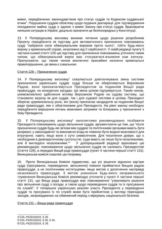 вимог, передбачених законодавством про статус суддів та Кодексом суддівської
етики. Порушення суддею обов’язку щодо подання декларації для підтвердження
походження майна судді є однією з вимог Закону про статус суддів. Враховуючи
нинішню ситуацію в Україні, доцільно зазначити це безпосередньо у Конституції.
13. У Попередньому висновку виникає питання щодо рішення розробників
Проекту передбачити як підставу для автоматичного припинення повноважень
судді набрання сили обвинувальним вироком проти нього, тобто будь-якого
вироку у кримінальній справі, незалежно від її серйозності. У новій редакції пункту 5
частини сьомої статті 126 цю підставу для припинення повноважень уточнено таким
чином, що обвинувальний вирок має стосуватися вчинення ним злочину.
Припускаючи, що таким чином виключені принаймні незначні кримінальні
правопорушення, ця зміна є схвальною.
Стаття 128 – Призначення суддів
14. У Попередньому висновку4
схвалюється довгоочікувана зміна системи
призначення українських суддів: судді більше не обиратимуться Верховною
Радою, вони призначатимуться Президентом за поданням Вищої ради
правосуддя, на конкурсних засадах. Ця зміна цілком підтримується. Таким чином,
унеможливлено здійснення впливу Верховною Радою на судову систему, що
становило загрозу як для суддів, так і для судової системи в цілому. Президент
зберігає церемоніальну роль: він (вона) призначає кандидатів за поданням Вищої
ради правосуддя, яке є обов’язковим для Президента. На рівні закону необхідно
передбачити вирішення питань можливих затримок та блокувань у призначенні з
боку Президента.
15. У Попередньому висновку5
наполегливо рекомендовано позбавити
Президента повноважень щодо звільнення суддів, аргументуючи це тим, що після
призначення суддів будь-які зв'язки між суддею та політичними органами мають бути
розірвані; у законодавчої та виконавчої влад не повинно бути жодної можливості для
втручання, навіть якщо воно є суто символічним. Для посилення довіри, що є
необхідним в демократичному суспільстві, суди мають не лише бути незалежними,
але й виглядати незалежними.6
У доопрацьованій редакції враховано цю
рекомендацію: повноваження щодо звільнення суддів не належать Президентові
(стаття 128), а передані Вищій раді правосуддя (пункт 4 частини першої статті 131).
Венеціанська комісія схвалює цю поправку.
16. Проте Венеціанська Комісія підкреслює, що усі рішення відносно кар’єри
судді (просування, переведення, звільнення) повинні прийматися Вищою радою
правосуддя, а не політичними інституціями, якщо метою є досягнення насправді
незалежного правосуддя. З метою уникнення будь-якого неправильного
тлумачення Венеціанська Комісія рекомендує уточнити у пункті 4 частини першої
статті 131, що Вища рада правосуддя має повноваження ухвалювати рішення
про звільнення судді з посади, а також щодо переведення суддів та їх просування
по службі. У теперішніх українських реаліях участь Президента у переведенні
суддів та просуванні їх по службі може бути прийнятною у вигляді перехідних
заходів, запроваджених на обмежений період з міркувань національної безпеки.
Стаття 131 – Вища рада правосуддя
4
CDL-PI(2015)016, § 26.
5
CDL-PI(2015)016, § 28, § 34.
6
CDL-PI(2015)016, § 28.
 