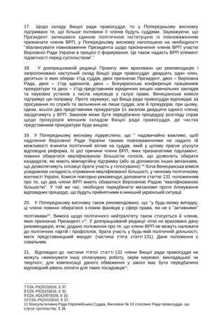 17. Щодо складу Вищої ради правосуддя, то у Попередньому висновку
підтримано те, що більше половини її членів будуть суддями. Зауважуючи, що
Президент залишався єдиною політичною інституцією із повноваженням
призначати членів ВРП, у Попередньому висновку наголошено на необхідності
збалансувати повноваження Президента щодо призначення членів ВРП участю
Верховної Ради України в процесі її формування. Це також надасть ВРП елемент
підзвітності перед суспільством.7
18. У доопрацьованій редакції Проекту змін враховано цю рекомендацію і
запропоновано наступний склад Вищої ради правосуддя: двадцять один член,
десятьох із яких обирає з’їзд суддів, двох призначає Президент, двох – Верховна
Рада, двох – з’їзд адвокатів, двох – Всеукраїнська конференція працівників
прокуратури та двох – з’їзд представників юридичних вищих навчальних закладів
та наукових установ з числа науковців у галузі права. Венеціанська комісія
підтримує цю поправку. Проте зауважує, що Вища рада правосуддя відповідає за
просування по службі та звільнення не лише суддів, але й прокурорів, при цьому,
однак, всього два представники прокуратури (із загалом двадцяти одного члена)
засідатимуть у ВРП. Законом може бути передбачено процедуру розгляду справ
щодо прокурорів меншим складом Вищої ради правосуддя, де частка
представників прокуратури буде вищою.
19. У Попередньому висновку підкреслено, що  надзвичайно важливо, щоб
наділення Верховної Ради України такими повноваженнями не надало їй
можливості вчиняти політичний вплив на суддів, який у цілому прагне усунути
відповідна реформа. Із цієї причини члени ВРП, яких призначатиме парламент,
повинні обиратися кваліфікованою більшістю голосів, що дозволить обирати
кандидатів, які мають міжпартійну підтримку (або за допомогою інших механізмів,
що дозволятимуть опозиції брати участь у голосуванні).8
Хоча Венеціанська комісія
усвідомлює складність отримання кваліфікованої більшості, у чинному політичному
контексті Україні, Комісія повторно рекомендує доповнити статтю 131 положенням
про те, що два члени ВРП мають обиратися Верховною Радою кваліфікованою
більшістю. У той же час, необхідно передбачити механізми проти блокування
відповідних процедур, що будуть прийнятними в нинішній українській ситуації.
20. У Попередньому висновку також рекомендовано, що у будь-якому випадку,
ці члени повинні обиратися з-поміж фахівців у сфері права, які не є активними
політиками9
. Вимога щодо політичного нейтралітету також стосується й членів,
яких призначає Президент.»10
. У доопрацьованій редакції чітко не враховано дану
рекомендацію, втім, додано положення про те, що члени ВРП не можуть належати
до політичних партій і профспілок, брати участь у будь-якій політичній діяльності,
мати представницький мандат (частина п’ята статті 131). Дане положення є
схвальним.
21. Відповідно до частини п’ятої статті 131 члени Вищої ради правосуддя не
можуть «виконувати іншу оплачувану роботу, oкрім наукової, викладацької чи
творчої»; для компенсації даного обмеження у законі має бути передбачено
відповідний рівень оплати для таких посадовців11
.
7
CDL-PI(2015)016, § 37.
8
CDL-PI(2015)016, § 32.
9
CDL-AD(2007)028, § 32.
10
CDL-PI(2015)016, § 37.
11
Консультативна Рада Європейських Суддів, Висновок № 10 стосовно Ради правосуддя, що
слугує суспільству, § 36.
 