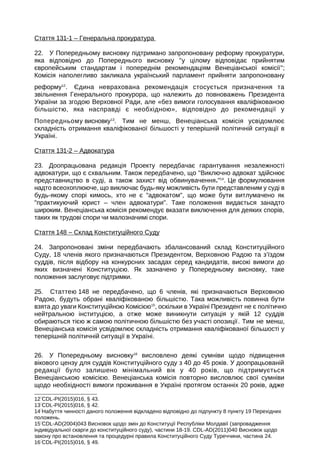 Стаття 131-1 – Генеральна прокуратура
22. У Попередньому висновку підтримано запропоновану реформу прокуратури,
яка відповідно до Попереднього висновку у цілому відповідає прийнятим
європейським стандартам і попереднім рекомендаціям Венеціанської комісії;
Комісія наполегливо закликала український парламент прийняти запропоновану
реформу12
. Єдина неврахована рекомендація стосується призначення та
звільнення Генерального прокурора, що належить до повноважень Президента
України за згодою Верховної Ради, але «без вимоги голосування кваліфікованою
більшістю, яка насправді є необхідною», відповідно до рекомендації у
Попередньому висновку13
. Тим не менш, Венеціанська комісія усвідомлює
складність отримання кваліфікованої більшості у теперішній політичній ситуації в
Україні.
Стаття 131-2 – Адвокатура
23. Доопрацьована редакція Проекту передбачає гарантування незалежності
адвокатури, що є схвальним. Також передбачено, що Виключно адвокат здійснює
представництво в суді, а також захист від обвинувачення.14
. Це формулювання
надто всеохоплююче, що виключає будь-яку можливість бути представленим у суді в
будь-якому спорі кимось, хто не є адвокатом, що може бути витлумачено як
практикуючий юрист – член адвокатури. Таке положення видається занадто
широким. Венеціанська комісія рекомендує вказати виключення для деяких спорів,
таких як трудові спори чи малозначимі спори.
Стаття 148 – Склад Конституційного Суду
24. Запропоновані зміни передбачають збалансований склад Конституційного
Суду, 18 членів якого призначаються Президентом, Верховною Радою та з’їздом
суддів, після відбору на конкурсних засадах серед кандидатів, високі вимоги до
яких визначені Конституцією. Як зазначено у Попередньому висновку, таке
положення заслуговує підтримки.
25. Статтею 148 не передбачено, що 6 членів, які призначаються Верховною
Радою, будуть обрані кваліфікованою більшістю. Така можливість повинна бути
взята до уваги Конституційною Комісією15
, оскільки в Україні Президент не є політично
нейтральною інституцією, а отже може виникнути ситуація у якій 12 суддів
обираються тією ж самою політичною більшістю без участі опозиції. Тим не менш,
Венеціанська комісія усвідомлює складність отримання кваліфікованої більшості у
теперішній політичній ситуації в Україні.
26. У Попередньому висновку16
висловлено деякі сумніви щодо підвищення
вікового цензу для суддів Конституційного суду з 40 до 45 років. У доопрацьованій
редакції було залишено мінімальний вік у 40 років, що підтримується
Венеціанською комісією. Венеціанська комісія повторно висловлює свої сумніви
щодо необхідності вимоги проживання в Україні протягом останніх 20 років, адже
12
CDL-PI(2015)016, § 43.
13
CDL-PI(2015)016, § 42.
14
Набуття чинності даного положення відкладено відповідно до підпункту 8 пункту 19 Перехідних
положень.
15
CDL-AD(2004)043 Висновок щодо змін до Конституції Республіки Молдавії (запровадження
індивідуальної скарги до конституційного суду), частини 18-19. CDL-AD(2011)040 Висновок щодо
закону про встановлення та процедурні правила Конституційного Суду Туреччини, частина 24.
16
CDL-PI(2015)016, § 49.
 