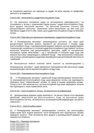 це положення виключає тих науковців та суддів, які вели наукову чи професійну
діяльність за кордоном.
Стаття 149 – Незалежність суддів Конституційного Суду
27. На виконання положення щодо не встановлення відповідальності за
голосування у зв’язку з ухваленням Судом рішень суддів Конституційного Суду,
було додано наступний виняток: за винятком вчинення злочину або
дисциплінарного проступку. Зазначення такого виключення, що вже існує для
звичайних суддів (стаття 126), також і для суддів Конституційного Суду не викликає
питань.
Стаття 149-1 Підстави для припинення повноважень суддів Конституційного Суду
28. У Попередньому висновку17
рекомендовано уточнити, що лише грубі
дисциплінарні проступки можуть призвести до звільнення з посади судді
Конституційного Суду. У доопрацьованій редакції замінено нечітке формулювання
вчинення дій, несумісних із статусом суддів Конституційного Суду України на більш
визначене вчинення ним дисциплінарного проступку, грубе чи систематичне
нехтування своїми обов’язками – що є несумісним зі статусом судді Суду або
виявило його явну невідповідність займаній посаді. Таке визначення є схвальним;
тим не менш, рекомендовано додатково кваліфікувати дисциплінарний проступок як
серйозний.
29. Венеціанська комісія схвалює зміни, внесені за рекомендаціями у
Попередньому висновку18
, щодо припинення повноваження або звільнення суддів
за рішенням двох третин від конституційного складу Суду.
Стаття 150 – Повноваження Конституційного Суду
30. У Попередньому висновку19
українській владі рекомендовано визначитись,
чи повноваження Конституційного Суду щодо вирішення питань про відповідність
обмежено лише нормативними актами, чи також й іншими правовими актами.
Тепер у статті 150 зазначається, що Конституційний Суд може вирішувати питання
про відповідність лише нормативних актів.
Стаття 151 – Конституційність питань, які виносяться на референдум
31. Доопрацьована редакція надає можливість не менше сорока п’яти народним
депутатам звертатися до Конституційного Суду за висновком щодо
конституційності питань, які виносяться на всеукраїнський референдум. Ця зміна є
схвальною.
Стаття 151-1 – Конституційна скарга
32. У Попередньому висновку20
рекомендовано уточнити, що конституційна
скарга може бути подана виключно після вичерпання всіх національних засобів
правового захисту. Таке положення було додано у доопрацьованій редакції, що
схвалюється Комісією.
Розділ XV – Перехідні положення
17
CDL-PI(2015)016, § 46.
18
CDL-PI(2015)016, § 46.
19
CDL-PI(2015)016, § 47.
20
CDL-PI(2015)016, § 52.
 