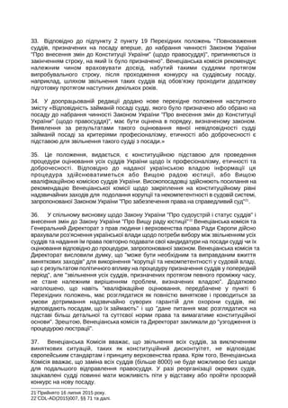33. Відповідно до підпункту 2 пункту 19 Перехідних положень Повноваження
суддів, призначених на посаду вперше, до набрання чинності Законом України
Про внесення змін до Конституції України (щодо правосуддя), припиняються із
закінченням строку, на який їх було призначено. Венеціанська комісія рекомендує
належним чином враховувати досвід, набутий такими суддями протягом
випробувального строку, після проходження конкурсу на суддівську посаду,
наприклад, шляхом звільнення таких суддів від обов’язку проходити додаткову
підготовку протягом наступних декількох років.
34. У доопрацьованій редакції додано нове перехідне положення наступного
змісту «Відповідність займаній посаді судді, якого було призначено або обрано на
посаду до набрання чинності Законом України Про внесення змін до Конституції
України (щодо правосуддя), має бути оцінена в порядку, визначеному законом.
Виявлення за результатами такого оцінювання явної невідповідності судді
займаній посаді за критеріями професіоналізму, етичності або доброчесності є
підставою для звільнення такого судді з посади.»
35. Це положення, видається, є конституційною підставою для проведення
процедури оцінювання усіх суддів України щодо їх професіоналізму, етичності та
доброчесності. Відповідно до наданої українською владою інформації ця
процедура здійснюватиметься або Вищою радою юстиції, або Вищою
кваліфікаційною комісією суддів України. Високопосадовці здійснюють посилання на
рекомендацію Венеціанської комісії щодо закріплення на конституційному рівні
надзвичайних заходів для подолання корупції та некомпетентності в судовій системі,
запропонованої Законом України Про забезпечення права на справедливий суд21
.
36. У спільному висновку щодо Закону України Про судоустрій і статус суддів і
внесення змін до Закону України Про Вищу раду юстиції22
Венеціанська комісія та
Генеральний Директорат з прав людини і верховенства права Ради Європи дійсно
врахували роз’яснення української влади щодо потреби вибору між звільненням усіх
суддів та надання їм права повторно подавати свої кандидатури на посади судді чи їх
оцінювання відповідно до процедури, запропонованої законом. Венеціанська комісія та
Директорат висловили думку, що може бути необхідним та виправданим вжиття
виняткових заходів для викорінення корупції та некомпетентності у судовій владі,
що є результатом політичного впливу на процедуру призначення суддів у попередній
період, але звільнення усіх суддів, призначених протягом певного проміжку часу,
не стане належним вирішенням проблем, визначених владою. Додатково
наголошено, що навіть кваліфікаційне оцінювання, передбачене у пункті 6
Перехідних положень, має розглядатися як повністю виняткове і проводиться за
умови дотримання надзвичайно суворих гарантій для охорони суддів, які
відповідають посадам, що їх займають і що дане питання має розглядатися на
підставі більш детальної та суттєвої норми права та вимагатиме конституційної
основи. Зрештою, Венеціанська комісія та Директорат закликали до узгодження із
процедурою люстрації.
37. Венеціанська Комісія вважає, що звільнення всіх суддів, за виключенням
виняткових ситуацій, таких як конституційний дисконтуітет, не відповідає
європейським стандартам і принципу верховенства права. Крім того, Венеціанська
Комісія вважає, що заміна всіх суддів (більше 8000) не буде можливою без шкоди
для подальшого відправлення правосуддя. У разі реорганізації окремих судів,
зацікавлені судді повинні мати можливість піти у відставку або пройти прозорий
конкурс на нову посаду.
21
Прийнято 16 липня 2015 року.
22
CDL-AD(2015)007, §§ 71 та далі.
 
