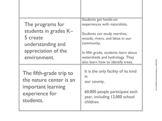 The programs for
students in grades K–
5 create
understanding and
appreciation of the
environment.
Students get hands-on
experiences with naturalists.
Students can study marshes,
woods, rivers, and lakes in our
community.
In fifth grade, students learn about
watersheds and hydrology. They
also learn how to identify trees.
The fifth-grade trip to
the nature center is an
important learning
experience for
students.
It is the only facility of its kind
in
our county.
60,000 people participate each
year, including 12,000 school
children.
 