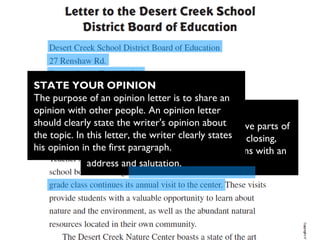 PARTS OF A LETTER
A strong opinion letter contains the five parts of
a formal letter: date, salutation, body, closing,
and signature. This opinion letter opens with an
address and salutation.
STATE YOUR OPINION
The purpose of an opinion letter is to share an
opinion with other people. An opinion letter
should clearly state the writer's opinion about
the topic. In this letter, the writer clearly states
his opinion in the first paragraph.
 