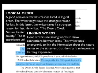 LOGICAL ORDER
A good opinion letter has reasons listed in logical
order. The writer might save the strongest reason
for last. In this letter, the writer saves his strongest
reason for last. He writes, "The Desert Creek
Nature Center is the only facility of its kind in our
county." The students will not be able to have this
experience unless they go to the nature center.
LINKING WORDS
Good writers use linking words to show
connections between ideas. This writer uses
consequently to link the information about the nature
center to the statement that the trip is an important
learning experience.
 