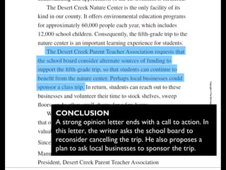 CONCLUSION
A strong opinion letter ends with a call to action. In
this letter, the writer asks the school board to
reconsider cancelling the trip. He also proposes a
plan to ask local businesses to sponsor the trip. 
 