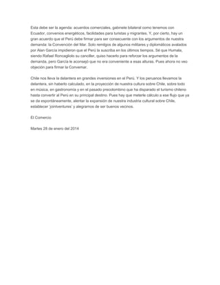 Esta debe ser la agenda: acuerdos comerciales, gabinete bilateral como tenemos con
Ecuador, convenios energéticos, facilidades para turistas y migrantes. Y, por cierto, hay un
gran acuerdo que el Perú debe firmar para ser consecuente con los argumentos de nuestra
demanda: la Convención del Mar. Solo remilgos de algunos militares y diplomáticos avalados
por Alan García impidieron que el Perú la suscriba en los últimos tiempos. Sé que Humala,
siendo Rafael Roncagliolo su canciller, quiso hacerlo para reforzar los argumentos de la
demanda, pero García le aconsejó que no era conveniente a esas alturas. Pues ahora no veo
objeción para firmar la Convemar.
Chile nos lleva la delantera en grandes inversiones en el Perú. Y los peruanos llevamos la
delantera, sin haberlo calculado, en la proyección de nuestra cultura sobre Chile, sobre todo
en música, en gastronomía y en el pasado precolombino que ha disparado el turismo chileno
hasta convertir al Perú en su principal destino. Pues hay que meterle cálculo a ese flujo que ya
se da espontáneamente, alentar la expansión de nuestra industria cultural sobre Chile,
establecer ‘jointventures’ y alegrarnos de ser buenos vecinos.
El Comercio
Martes 28 de enero del 2014

 