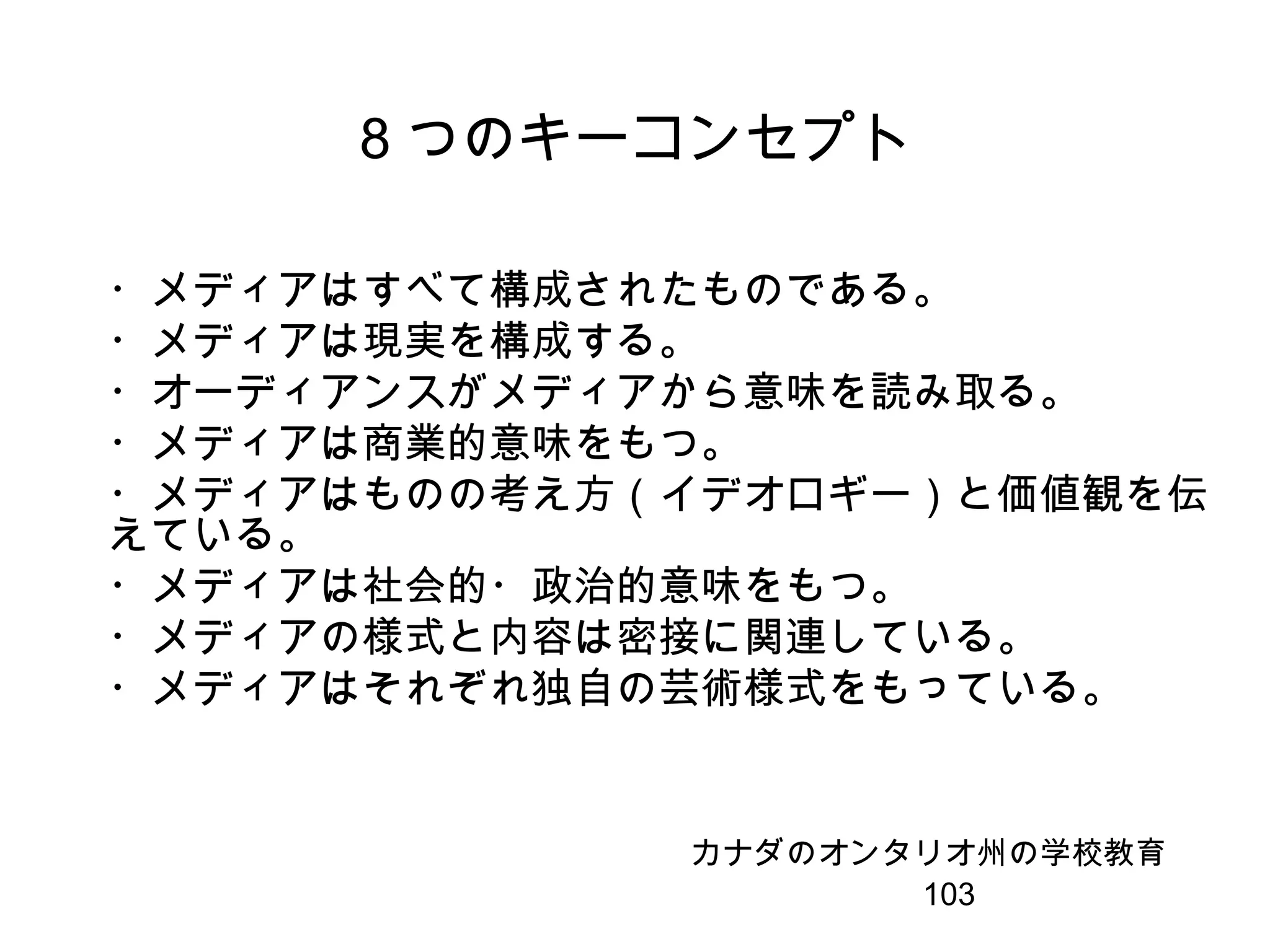 103
8 つのキーコンセプト
・メディアはすべて構成されたものである。
・メディアは現実を構成する。
・オーディアンスがメディアから意味を読み取る。
・メディアは商業的意味をもつ。
・メディアはものの考え方（イデオロギー）と価値観を伝
えている。
・メディアは社会的・政治的意味をもつ。
・メディアの様式と内容は密接に関連している。
・メディアはそれぞれ独自の芸術様式をもっている。
カナダのオンタリオ州の学校教育
 