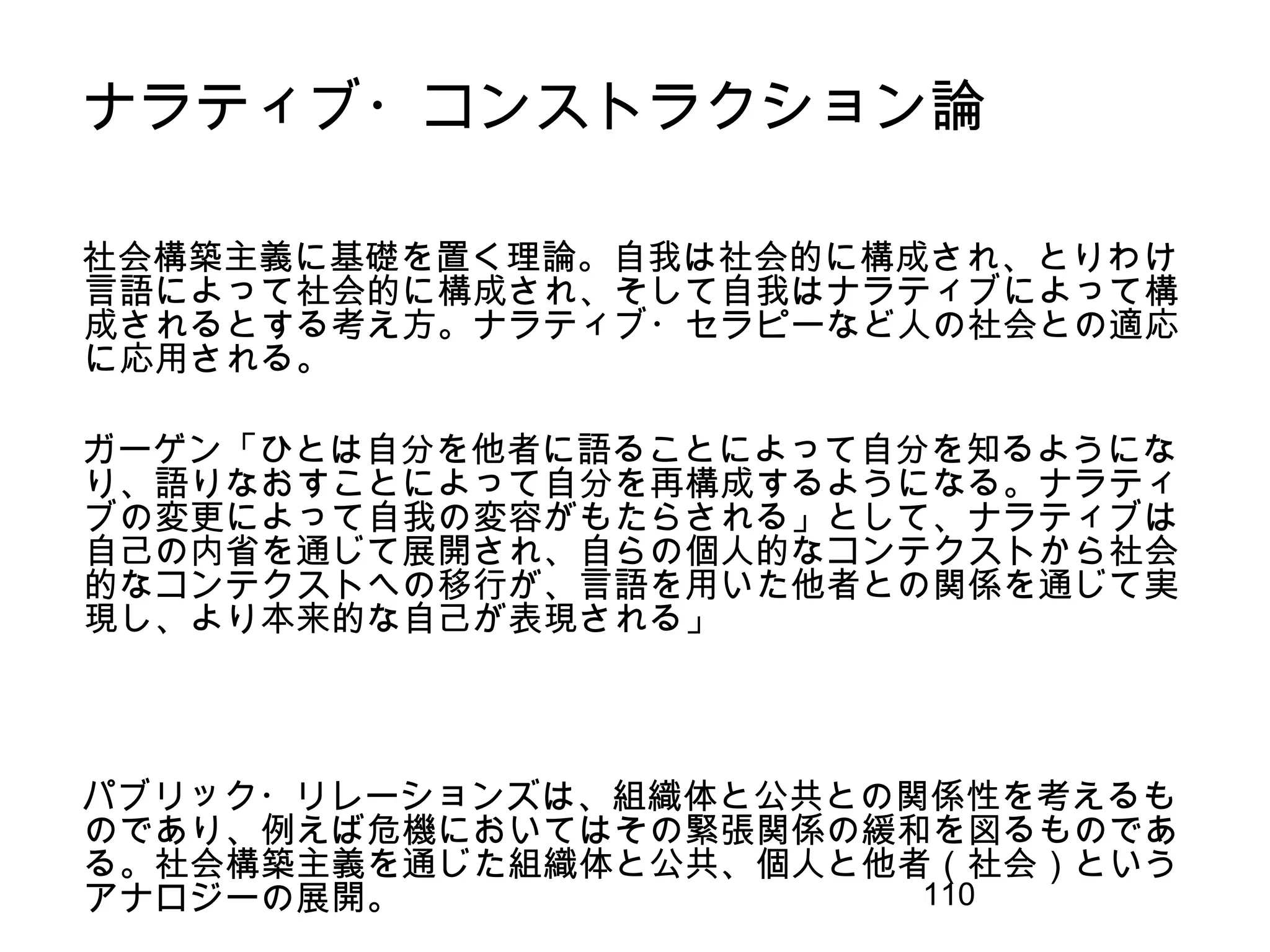 110
ナラティブ・コンストラクション論
社会構築主義に基礎を置く理論。自我は社会的に構成され、とりわけ
言語によって社会的に構成され、そして自我はナラティブによって構
成されるとする考え方。ナラティブ・セラピーなど人の社会との適応
に応用される。
ガーゲン「ひとは自分を他者に語ることによって自分を知るようにな
り、語りなおすことによって自分を再構成するようになる。ナラティ
ブの変更によって自我の変容がもたらされる」として、ナラティブは
自己の内省を通じて展開され、自らの個人的なコンテクストから社会
的なコンテクストへの移行が、言語を用いた他者との関係を通じて実
現し、より本来的な自己が表現される」
パブリック・リレーションズは、組織体と公共との関係性を考えるも
のであり、例えば危機においてはその緊張関係の緩和を図るものであ
る。社会構築主義を通じた組織体と公共、個人と他者（社会）という
アナロジーの展開。
 