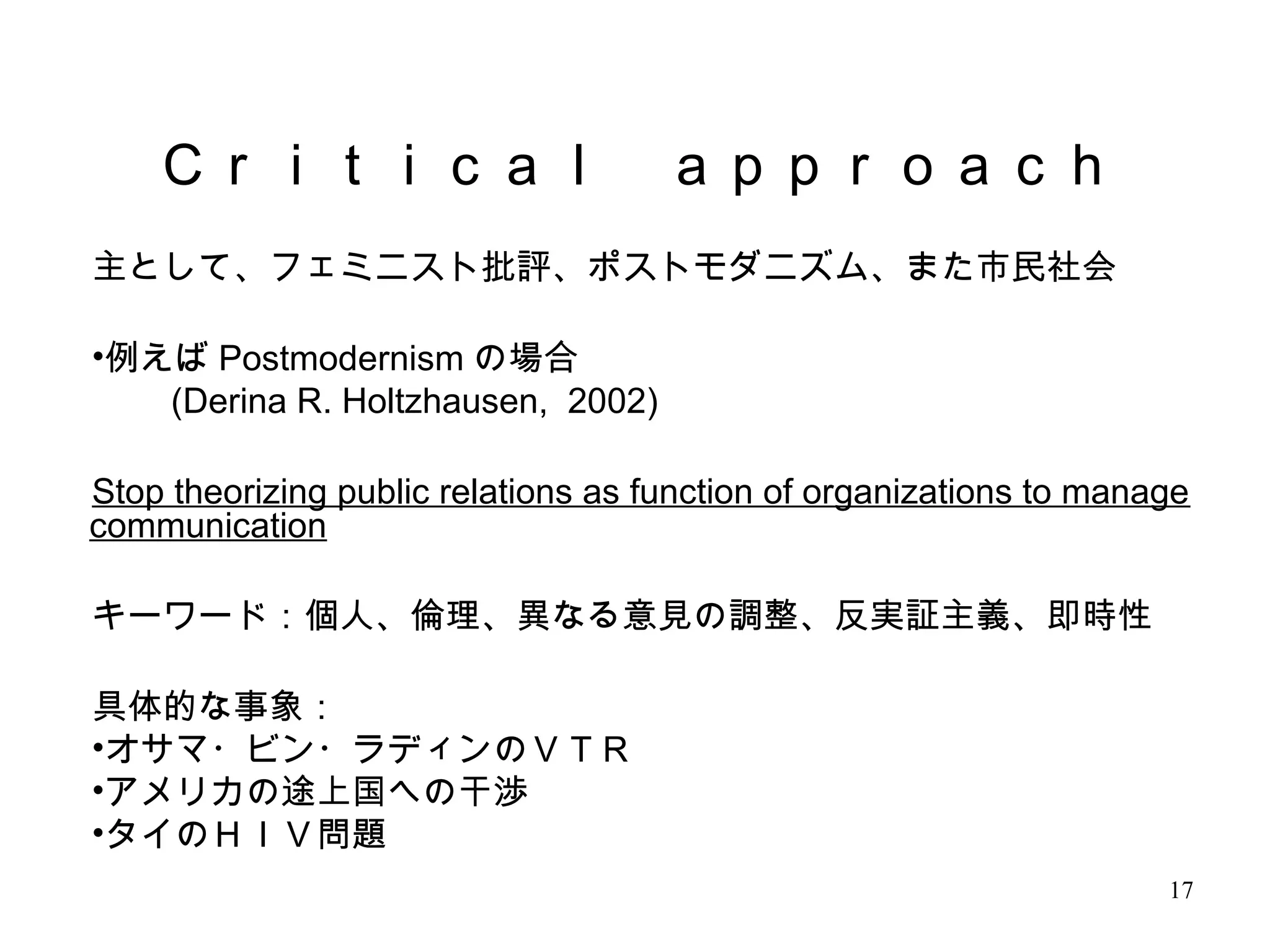 17
主として、フェミニスト批評、ポストモダニズム、また市民社会
•例えば Postmodernism の場合
　　 (Derina R. Holtzhausen, 2002)
Stop theorizing public relations as function of organizations to manage
communication
キーワード：個人、倫理、異なる意見の調整、反実証主義、即時性
具体的な事象：
•オサマ・ビン・ラディンのＶＴＲ
•アメリカの途上国への干渉
•タイのＨＩＶ問題
Ｃｒｉｔｉｃａｌ　ａｐｐｒｏａｃｈ
 