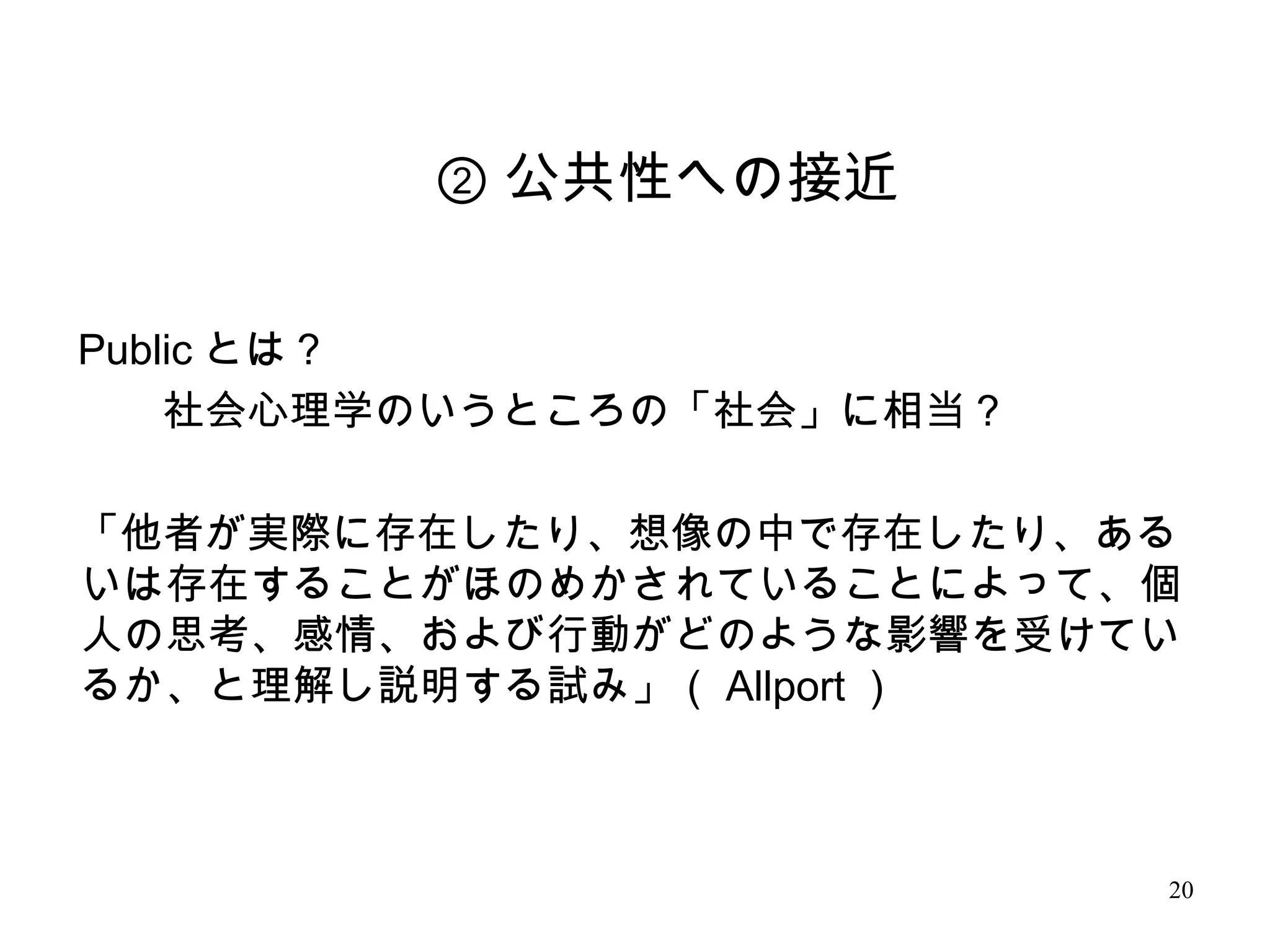 20
Public とは？
　　社会心理学のいうところの「社会」に相当？
「他者が実際に存在したり、想像の中で存在したり、ある
いは存在することがほのめかされていることによって、個
人の思考、感情、および行動がどのような影響を受けてい
るか、と理解し説明する試み」（ Allport ）
② 公共性への接近
 