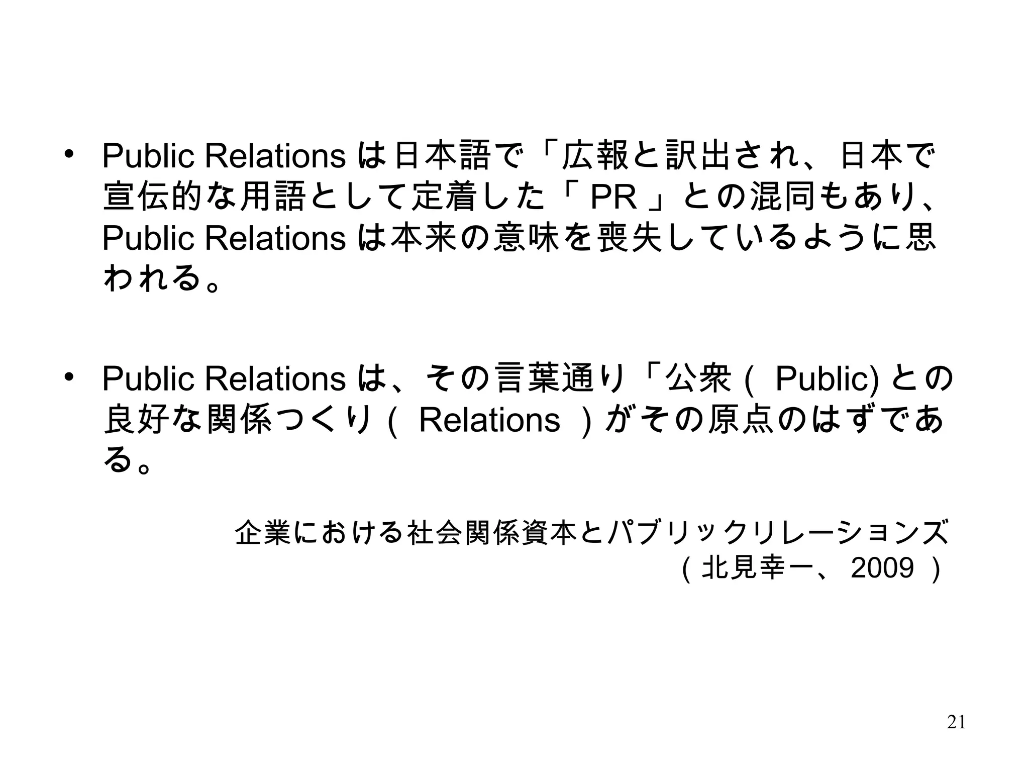 21
企業における社会関係資本とパブリックリレーションズ
（北見幸一、 2009 ）
• Public Relations は日本語で「広報と訳出され、日本で
宣伝的な用語として定着した「 PR 」との混同もあり、
Public Relations は本来の意味を喪失しているように思
われる。
• Public Relations は、その言葉通り「公衆（ Public) との
良好な関係つくり（ Relations ）がその原点のはずであ
る。
 