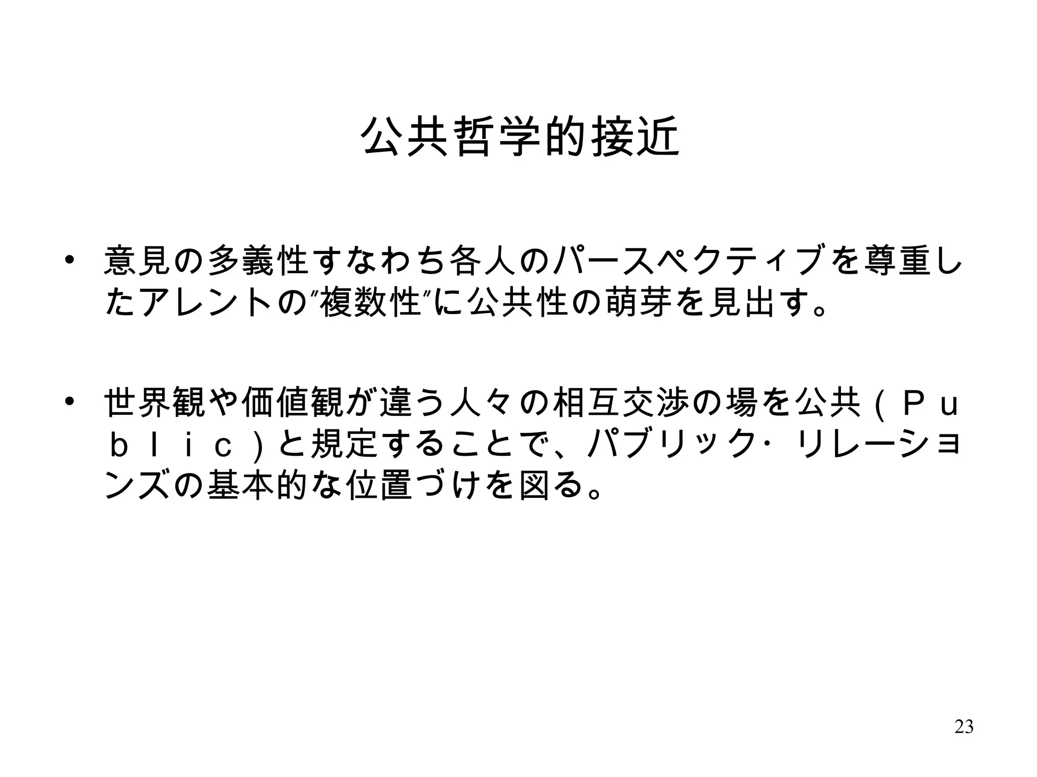 23
公共哲学的接近
• 意見の多義性すなわち各人のパースペクティブを尊重し
” ”たアレントの 複数性 に公共性の萌芽を見出す。
• 世界観や価値観が違う人々の相互交渉の場を公共（Ｐｕ
ｂｌｉｃ）と規定することで、パブリック・リレーショ
ンズの基本的な位置づけを図る。
 