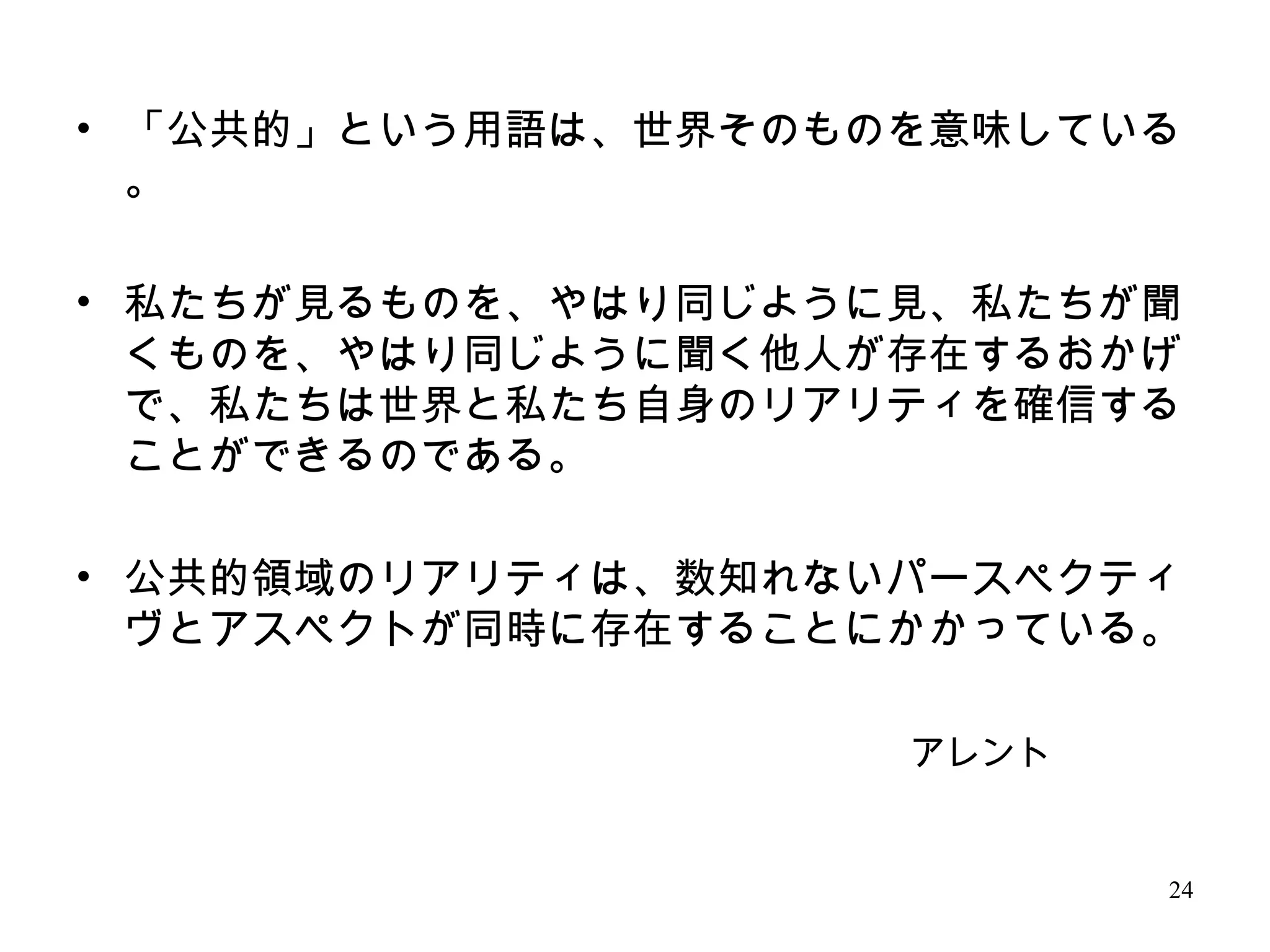 24
アレント
• 「公共的」という用語は、世界そのものを意味している
。
• 私たちが見るものを、やはり同じように見、私たちが聞
くものを、やはり同じように聞く他人が存在するおかげ
で、私たちは世界と私たち自身のリアリティを確信する
ことができるのである。
• 公共的領域のリアリティは、数知れないパースペクティ
ヴとアスペクトが同時に存在することにかかっている。
 