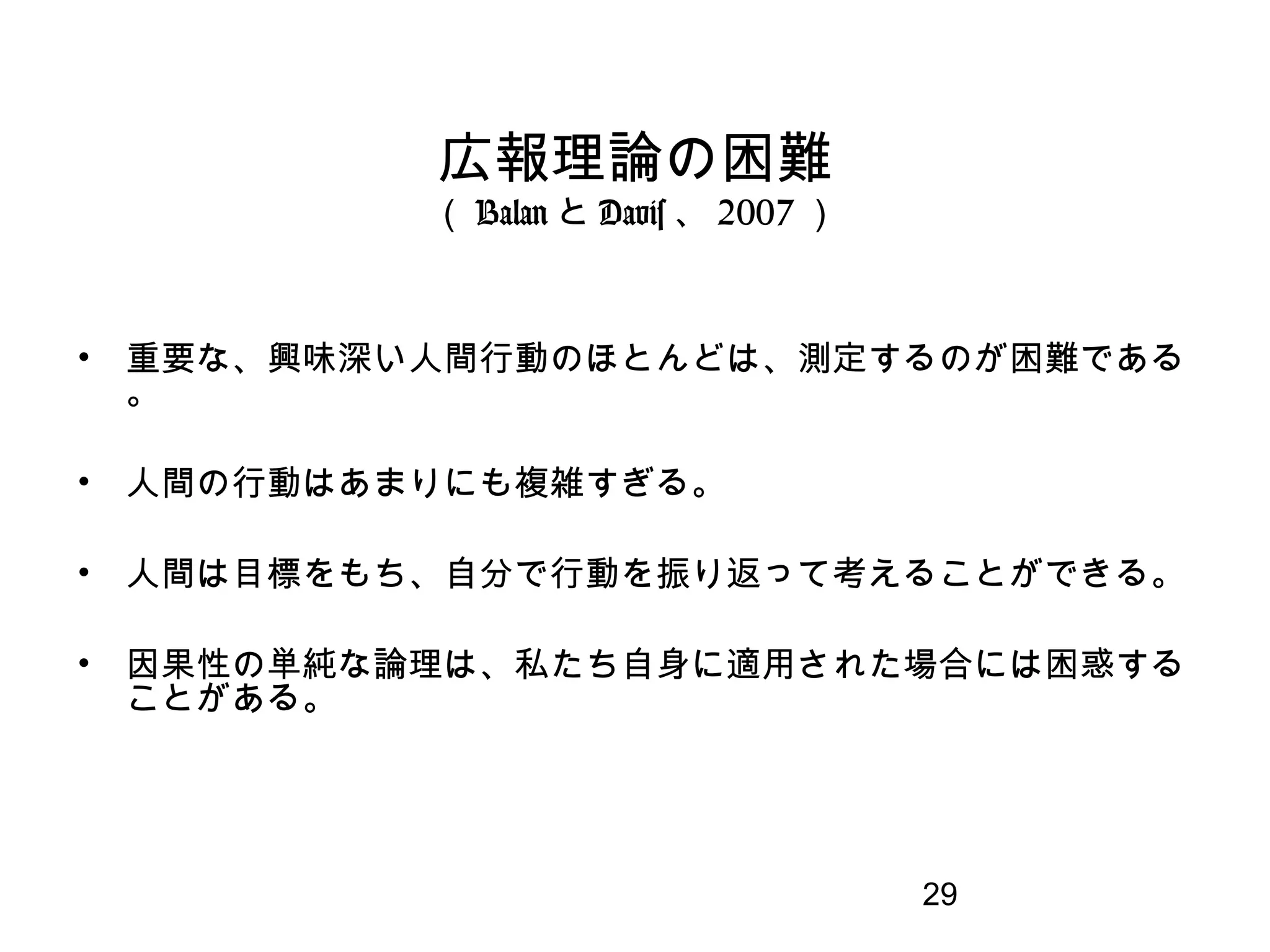 29
広報理論の困難
（ Balan と Davis 、 2007 ）
• 重要な、興味深い人間行動のほとんどは、測定するのが困難である
。
• 人間の行動はあまりにも複雑すぎる。
• 人間は目標をもち、自分で行動を振り返って考えることができる。
• 因果性の単純な論理は、私たち自身に適用された場合には困惑する
ことがある。
 