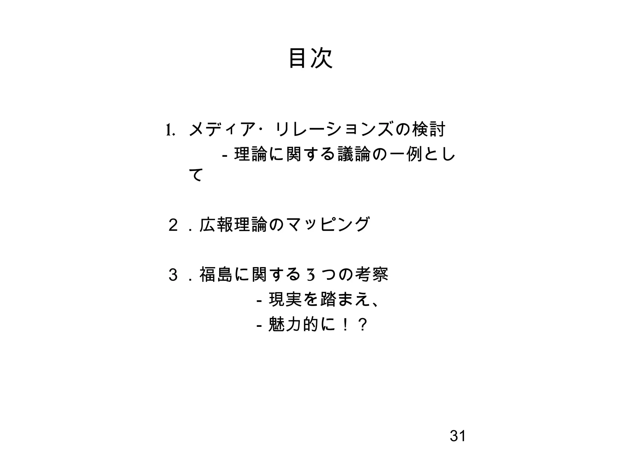 31
1. メディア・リレーションズの検討
　　　－理論に関する議論の一例とし
て
２．広報理論のマッピング
３．福島に関する 3 つの考察
　　　　　－現実を踏まえ、
　　　　　－魅力的に！？
　
目次
 