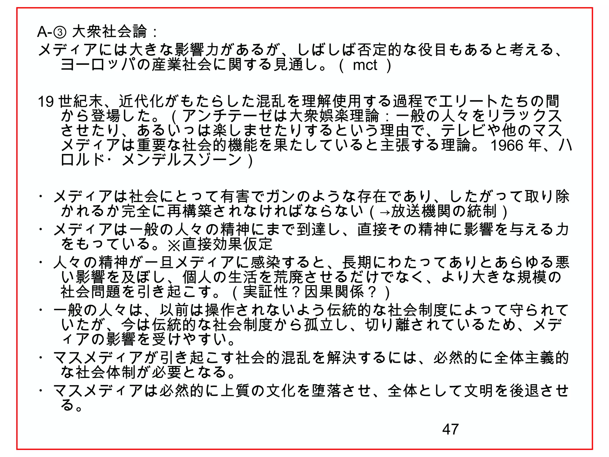 47
A-③ 大衆社会論：
メディアには大きな影響力があるが、しばしば否定的な役目もあると考える、
ヨーロッパの産業社会に関する見通し。（ mct ）
19 世紀末、近代化がもたらした混乱を理解使用する過程でエリートたちの間
から登場した。（アンチテーゼは大衆娯楽理論：一般の人々をリラックス
させたり、あるいっは楽しませたりするという理由で、テレビや他のマス
メディアは重要な社会的機能を果たしていると主張する理論。 1966 年、ハ
ロルド・メンデルスゾーン）
　
・メディアは社会にとって有害でガンのような存在であり、したがって取り除
かれるか完全に再構築されなければならない（→放送機関の統制）
・メディアは一般の人々の精神にまで到達し、直接その精神に影響を与える力
をもっている。※直接効果仮定
・人々の精神が一旦メディアに感染すると、長期にわたってありとあらゆる悪
い影響を及ぼし、個人の生活を荒廃させるだけでなく、より大きな規模の
社会問題を引き起こす。（実証性？因果関係？）
・一般の人々は、以前は操作されないよう伝統的な社会制度によって守られて
いたが、今は伝統的な社会制度から孤立し、切り離されているため、メデ
ィアの影響を受けやすい。
・マスメディアが引き起こす社会的混乱を解決するには、必然的に全体主義的
な社会体制が必要となる。
・マスメディアは必然的に上質の文化を堕落させ、全体として文明を後退させ
る。
 