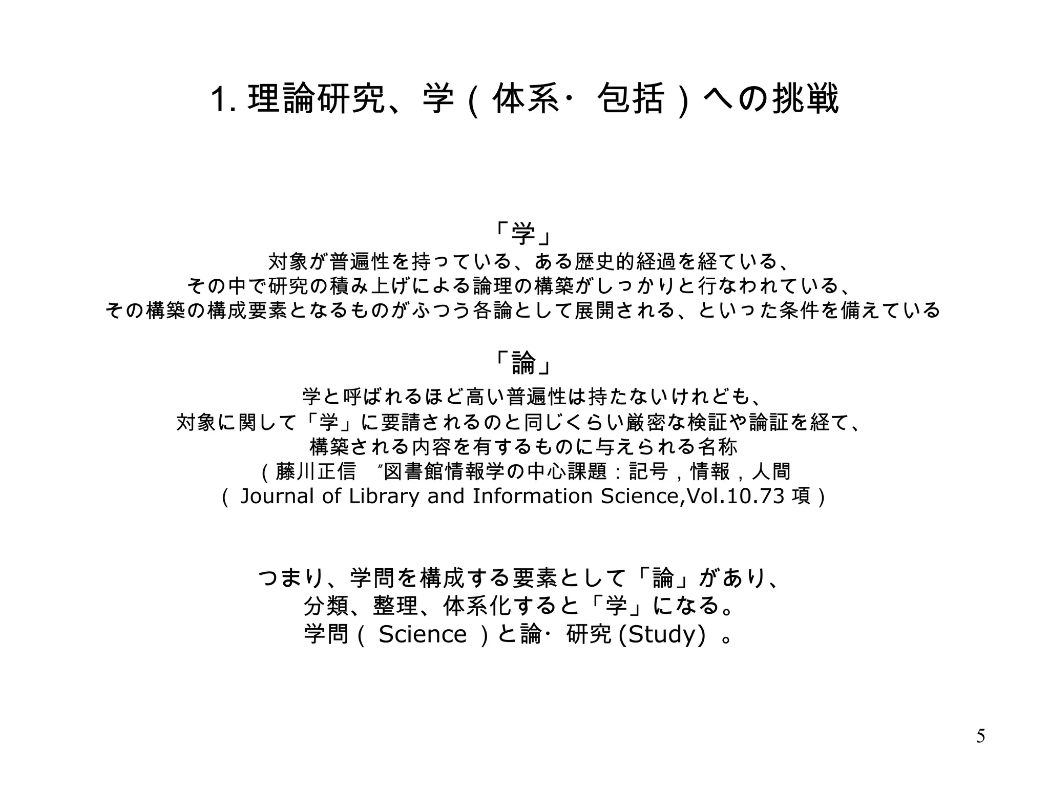 5
1. 理論研究、学（体系・包括）への挑戦
「学」
　対象が普遍性を持っている、ある歴史的経過を経ている、
その中で研究の積み上げによる論理の構築がしっかりと行なわれている、
その構築の構成要素となるものがふつう各論として展開される、といった条件を備えている
「論」
　学と呼ばれるほど高い普遍性は持たないけれども、
対象に関して「学」に要請されるのと同じくらい厳密な検証や論証を経て、
構築される内容を有するものに与えられる名称
”（藤川正信　 図書館情報学の中心課題：記号，情報，人間
（ Journal of Library and Information Science,Vol.10.73 項）
つまり、学問を構成する要素として「論」があり、
分類、整理、体系化すると「学」になる。
学問（ Science ）と論・研究 (Study) 。
 