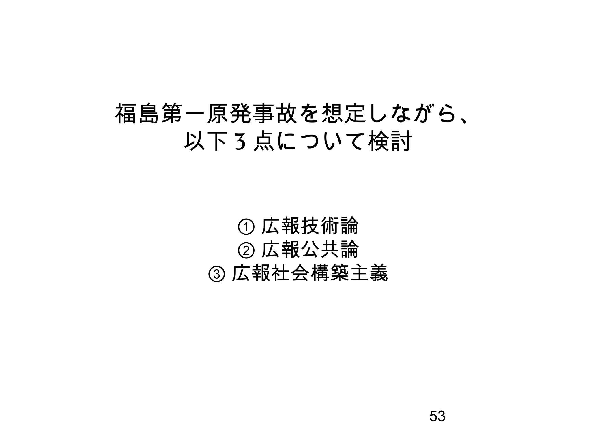 53
福島第一原発事故を想定しながら、
以下 3 点について検討
① 広報技術論
② 広報公共論
③ 広報社会構築主義
 