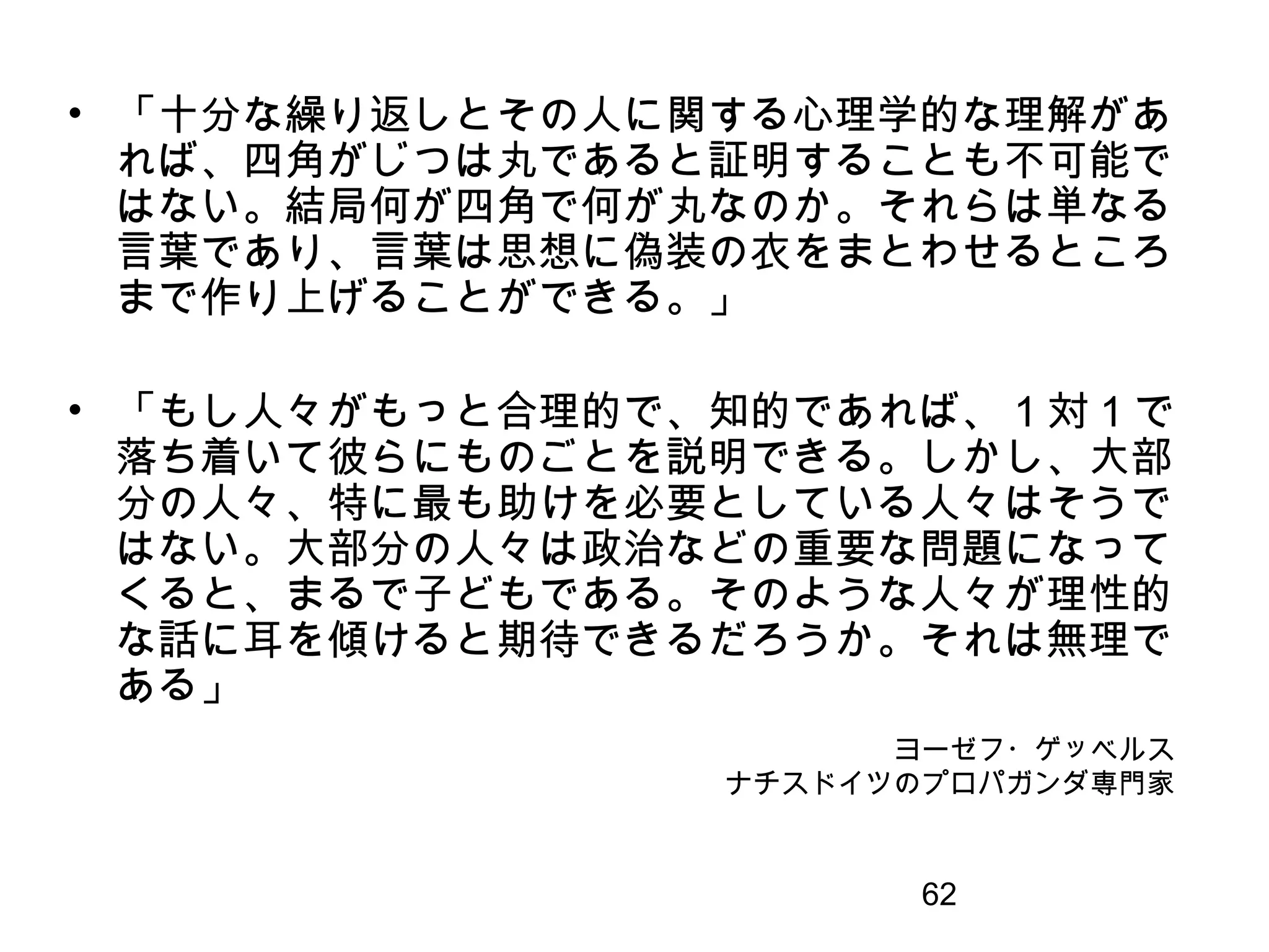 62
ヨーゼフ・ゲッベルス
ナチスドイツのプロパガンダ専門家
• 「十分な繰り返しとその人に関する心理学的な理解があ
れば、四角がじつは丸であると証明することも不可能で
はない。結局何が四角で何が丸なのか。それらは単なる
言葉であり、言葉は思想に偽装の衣をまとわせるところ
まで作り上げることができる。」
• 「もし人々がもっと合理的で、知的であれば、 1 対 1 で
落ち着いて彼らにものごとを説明できる。しかし、大部
分の人々、特に最も助けを必要としている人々はそうで
はない。大部分の人々は政治などの重要な問題になって
くると、まるで子どもである。そのような人々が理性的
な話に耳を傾けると期待できるだろうか。それは無理で
ある」
 