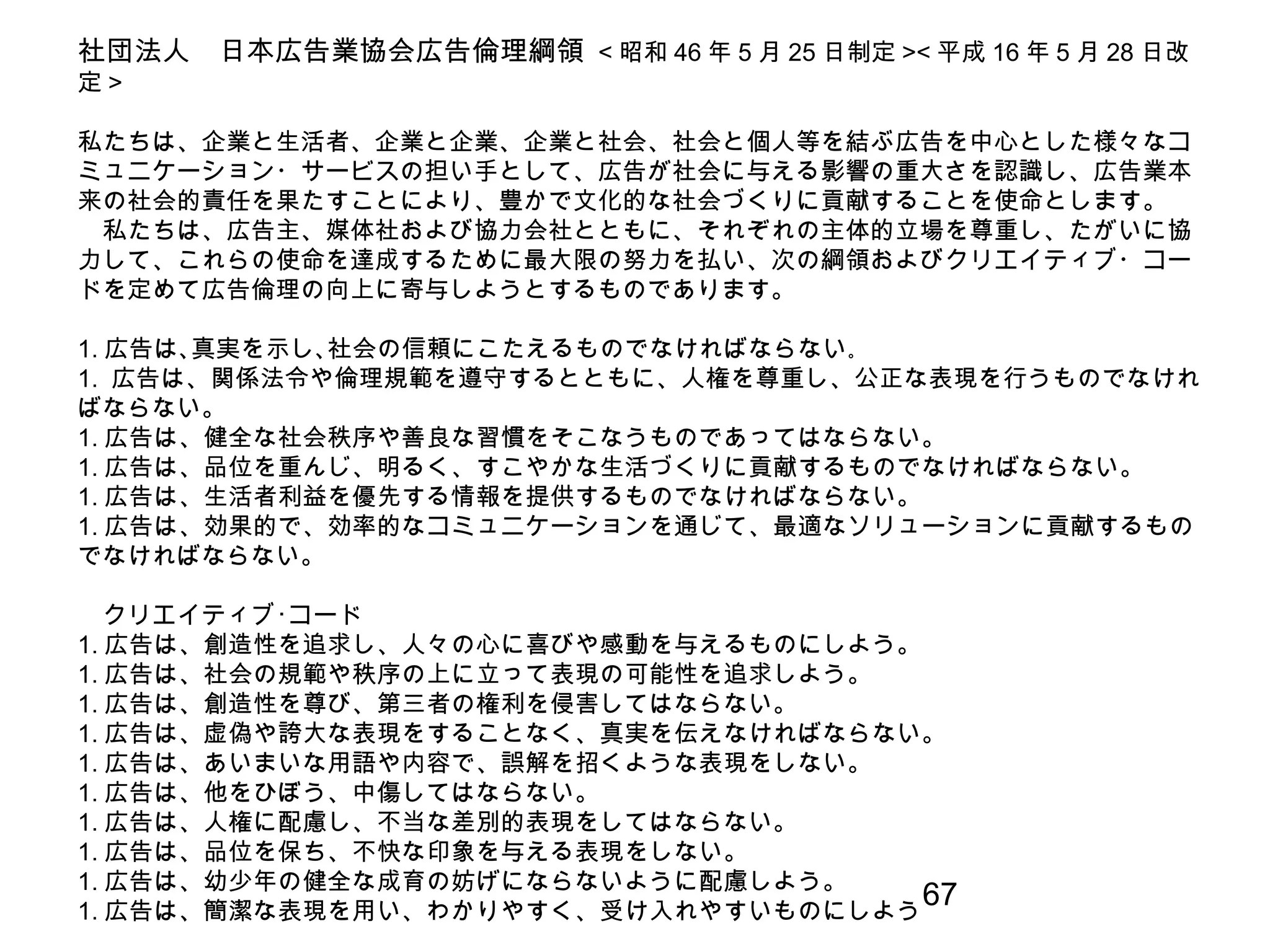 67
社団法人　日本広告業協会広告倫理綱領 < 昭和 46 年 5 月 25 日制定 >< 平成 16 年 5 月 28 日改
定 >
　
私たちは、企業と生活者、企業と企業、企業と社会、社会と個人等を結ぶ広告を中心とした様々なコ
ミュニケーション・サービスの担い手として、広告が社会に与える影響の重大さを認識し、広告業本
来の社会的責任を果たすことにより、豊かで文化的な社会づくりに貢献することを使命とします。
　私たちは、広告主、媒体社および協力会社とともに、それぞれの主体的立場を尊重し、たがいに協
力して、これらの使命を達成するために最大限の努力を払い、次の綱領およびクリエイティブ・コー
ドを定めて広告倫理の向上に寄与しようとするものであります。
1. 広告は､真実を示し､社会の信頼にこたえるものでなければならない｡
1. 広告は、関係法令や倫理規範を遵守するとともに、人権を尊重し、公正な表現を行うものでなけれ
ばならない。
1. 広告は、健全な社会秩序や善良な習慣をそこなうものであってはならない。
1. 広告は、品位を重んじ、明るく、すこやかな生活づくりに貢献するものでなければならない。
1. 広告は、生活者利益を優先する情報を提供するものでなければならない。
1. 広告は、効果的で、効率的なコミュニケーションを通じて、最適なソリューションに貢献するもの
でなければならない。
　クリエイティブ･コード
1. 広告は、創造性を追求し、人々の心に喜びや感動を与えるものにしよう。
1. 広告は、社会の規範や秩序の上に立って表現の可能性を追求しよう。
1. 広告は、創造性を尊び、第三者の権利を侵害してはならない。
1. 広告は、虚偽や誇大な表現をすることなく、真実を伝えなければならない。
1. 広告は、あいまいな用語や内容で、誤解を招くような表現をしない。
1. 広告は、他をひぼう、中傷してはならない。
1. 広告は、人権に配慮し、不当な差別的表現をしてはならない。
1. 広告は、品位を保ち、不快な印象を与える表現をしない。
1. 広告は、幼少年の健全な成育の妨げにならないように配慮しよう。
1. 広告は、簡潔な表現を用い、わかりやすく、受け入れやすいものにしよう
 