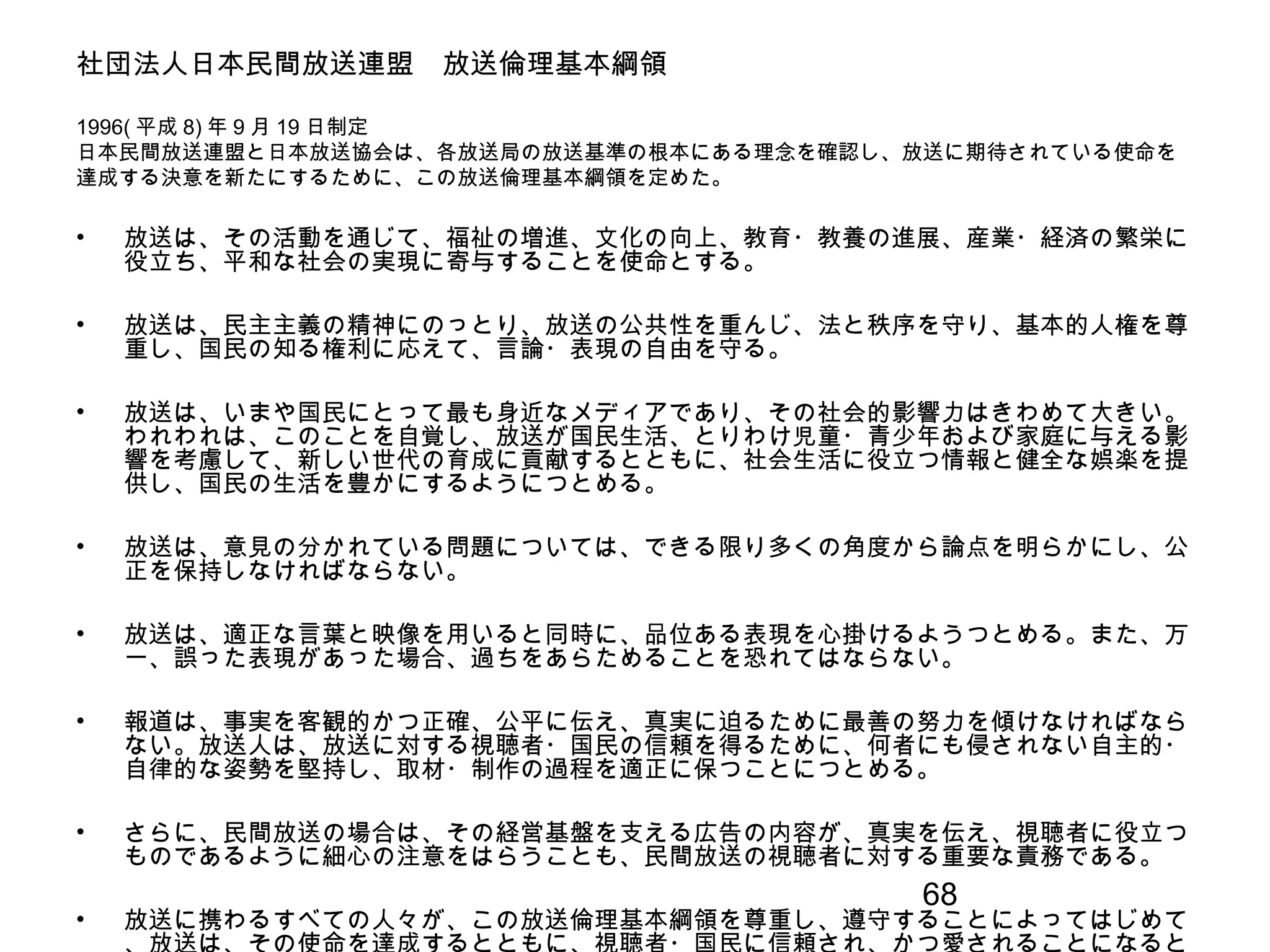 68
社団法人日本民間放送連盟　放送倫理基本綱領
1996( 平成 8) 年 9 月 19 日制定
日本民間放送連盟と日本放送協会は、各放送局の放送基準の根本にある理念を確認し、放送に期待されている使命を
達成する決意を新たにするために、この放送倫理基本綱領を定めた。
• 放送は、その活動を通じて、福祉の増進、文化の向上、教育・教養の進展、産業・経済の繁栄に
役立ち、平和な社会の実現に寄与することを使命とする。
• 放送は、民主主義の精神にのっとり、放送の公共性を重んじ、法と秩序を守り、基本的人権を尊
重し、国民の知る権利に応えて、言論・表現の自由を守る。
• 放送は、いまや国民にとって最も身近なメディアであり、その社会的影響力はきわめて大きい。
われわれは、このことを自覚し、放送が国民生活、とりわけ児童・青少年および家庭に与える影
響を考慮して、新しい世代の育成に貢献するとともに、社会生活に役立つ情報と健全な娯楽を提
供し、国民の生活を豊かにするようにつとめる。
• 放送は、意見の分かれている問題については、できる限り多くの角度から論点を明らかにし、公
正を保持しなければならない。
• 放送は、適正な言葉と映像を用いると同時に、品位ある表現を心掛けるようつとめる。また、万
一、誤った表現があった場合、過ちをあらためることを恐れてはならない。
• 報道は、事実を客観的かつ正確、公平に伝え、真実に迫るために最善の努力を傾けなければなら
ない。放送人は、放送に対する視聴者・国民の信頼を得るために、何者にも侵されない自主的・
自律的な姿勢を堅持し、取材・制作の過程を適正に保つことにつとめる。
• さらに、民間放送の場合は、その経営基盤を支える広告の内容が、真実を伝え、視聴者に役立つ
ものであるように細心の注意をはらうことも、民間放送の視聴者に対する重要な責務である。
• 放送に携わるすべての人々が、この放送倫理基本綱領を尊重し、遵守することによってはじめて
 