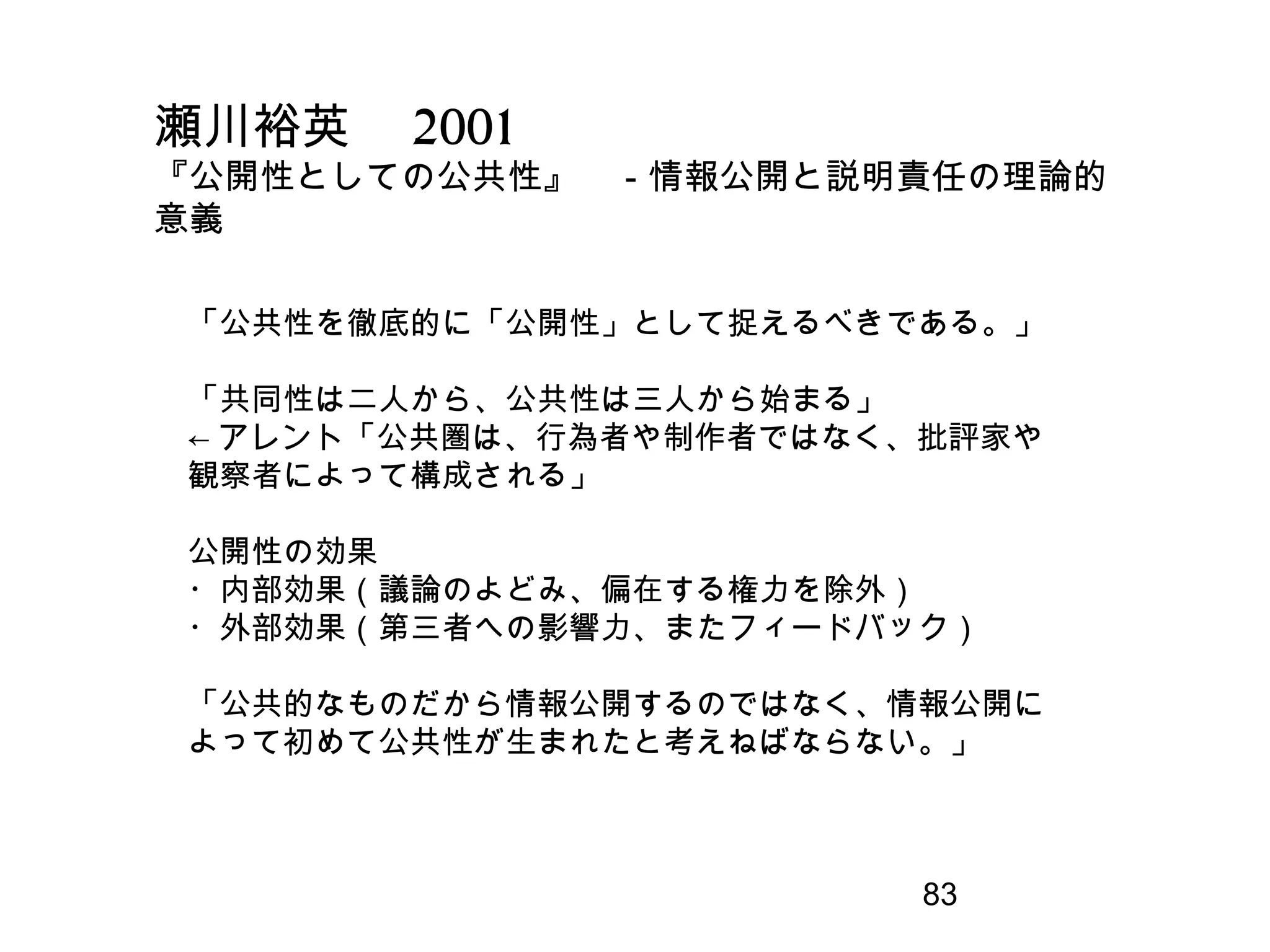 83
瀬川裕英　 2001
『公開性としての公共性』　－情報公開と説明責任の理論的
意義
「公共性を徹底的に「公開性」として捉えるべきである。」
「共同性は二人から、公共性は三人から始まる」
← アレント「公共圏は、行為者や制作者ではなく、批評家や
観察者によって構成される」
公開性の効果
・内部効果（議論のよどみ、偏在する権力を除外）
・外部効果（第三者への影響力、またフィードバック）
「公共的なものだから情報公開するのではなく、情報公開に
よって初めて公共性が生まれたと考えねばならない。」
 