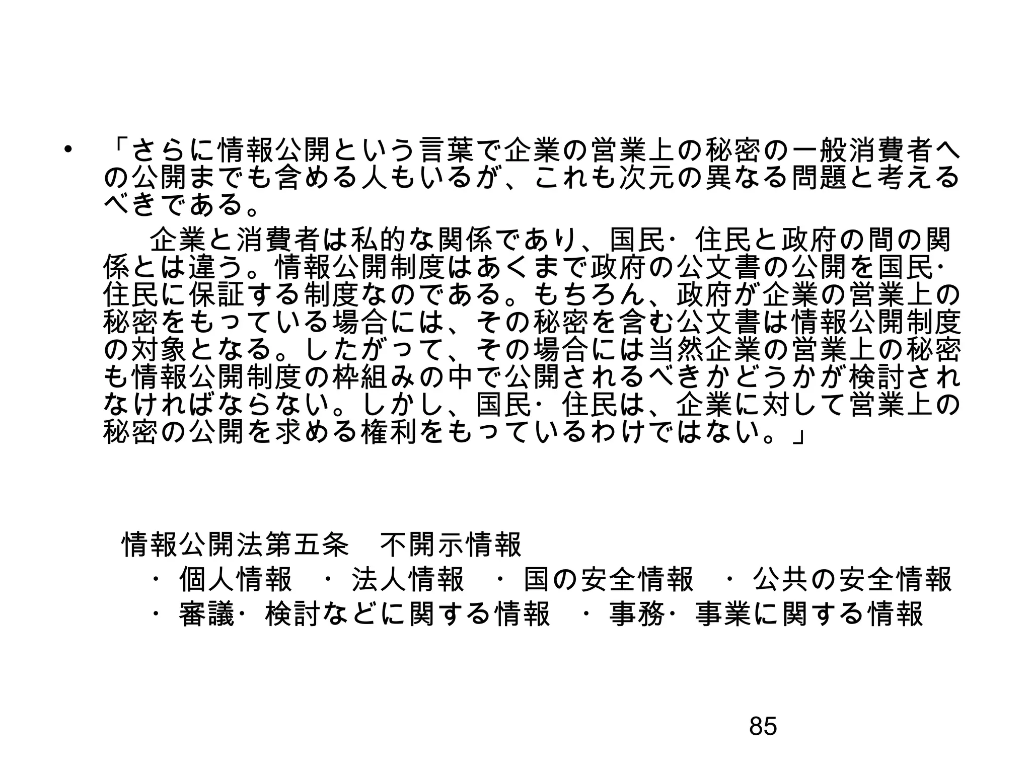 85
• 「さらに情報公開という言葉で企業の営業上の秘密の一般消費者へ
の公開までも含める人もいるが、これも次元の異なる問題と考える
べきである。
　　　企業と消費者は私的な関係であり、国民・住民と政府の間の関
係とは違う。情報公開制度はあくまで政府の公文書の公開を国民・
住民に保証する制度なのである。もちろん、政府が企業の営業上の
秘密をもっている場合には、その秘密を含む公文書は情報公開制度
の対象となる。したがって、その場合には当然企業の営業上の秘密
も情報公開制度の枠組みの中で公開されるべきかどうかが検討され
なければならない。しかし、国民・住民は、企業に対して営業上の
秘密の公開を求める権利をもっているわけではない。」
　　情報公開法第五条　不開示情報
　　　・個人情報　・法人情報　・国の安全情報　・公共の安全情報
　　　・審議・検討などに関する情報　・事務・事業に関する情報
 