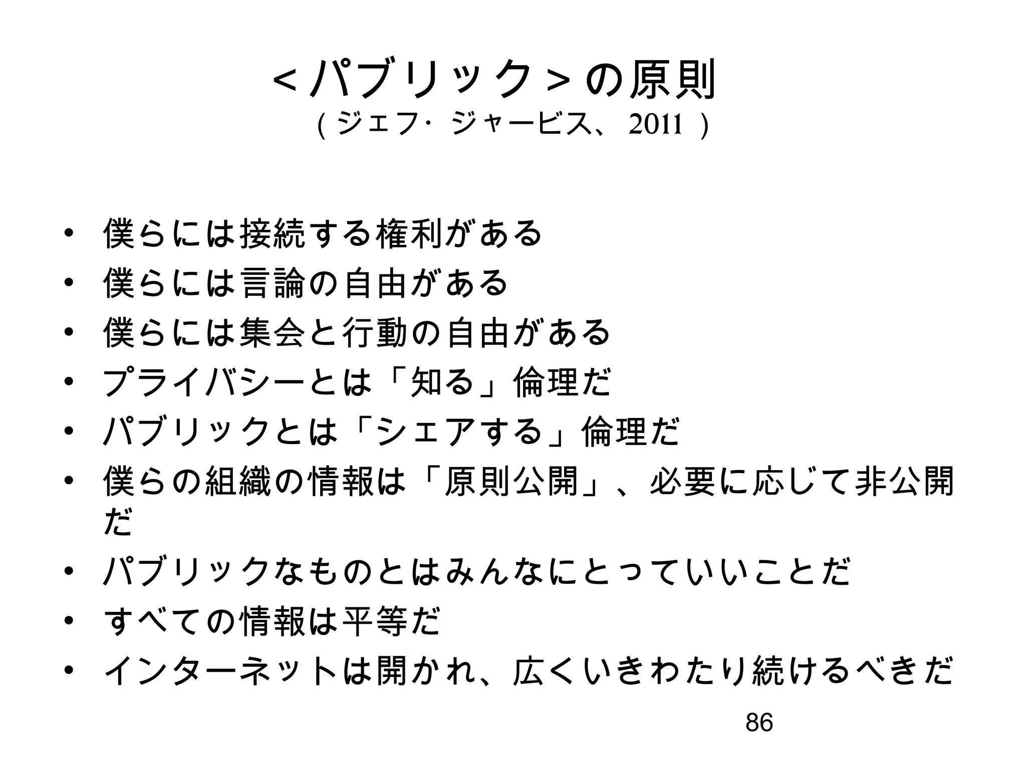 86
＜パブリック＞の原則　
（ジェフ・ジャービス、 2011 ）
• 僕らには接続する権利がある
• 僕らには言論の自由がある
• 僕らには集会と行動の自由がある
• プライバシーとは「知る」倫理だ
• パブリックとは「シェアする」倫理だ
• 僕らの組織の情報は「原則公開」、必要に応じて非公開
だ
• パブリックなものとはみんなにとっていいことだ
• すべての情報は平等だ
• インターネットは開かれ、広くいきわたり続けるべきだ
 