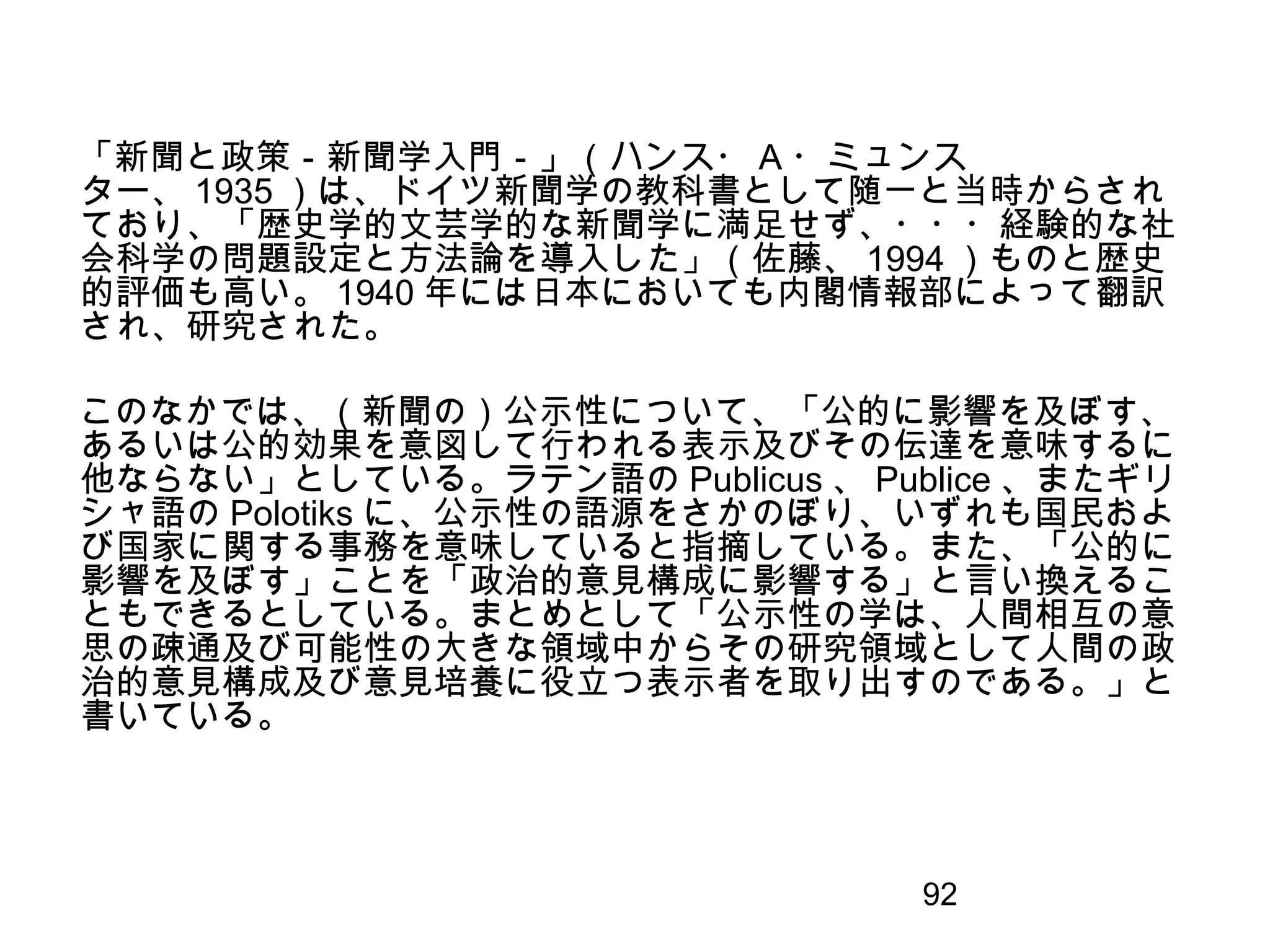 92
「新聞と政策－新聞学入門－」（ハンス・ A ・ミュンス
ター、 1935 ）は、ドイツ新聞学の教科書として随一と当時からされ
ており、「歴史学的文芸学的な新聞学に満足せず、・・・経験的な社
会科学の問題設定と方法論を導入した」（佐藤、 1994 ）ものと歴史
的評価も高い。 1940 年には日本においても内閣情報部によって翻訳
され、研究された。
このなかでは、（新聞の）公示性について、「公的に影響を及ぼす、
あるいは公的効果を意図して行われる表示及びその伝達を意味するに
他ならない」としている。ラテン語の Publicus 、 Publice 、またギリ
シャ語の Polotiks に、公示性の語源をさかのぼり、いずれも国民およ
び国家に関する事務を意味していると指摘している。また、「公的に
影響を及ぼす」ことを「政治的意見構成に影響する」と言い換えるこ
ともできるとしている。まとめとして「公示性の学は、人間相互の意
思の疎通及び可能性の大きな領域中からその研究領域として人間の政
治的意見構成及び意見培養に役立つ表示者を取り出すのである。」と
書いている。
 