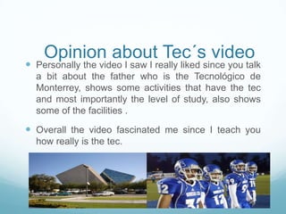 Opinion about Tec´s video
 Personally the video I saw I really liked since you talk
a bit about the father who is the Tecnológico de
Monterrey, shows some activities that have the tec
and most importantly the level of study, also shows
some of the facilities .
 Overall the video fascinated me since I teach you
how really is the tec.
 