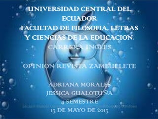 UNIVERSIDAD CENTRAL DEL
ECUADOR
FACULTAD DE FILOSOFIA, LETRAS
Y CIENCIAS DE LA EDUCACION.
CARRERA INGLES
OPINION REVISTA ZAMBULLETE
ADRIANA MORALES
JESSICA GUALOTUÑA
4 SEMESTRE
13 DE MAYO DE 2013
 
