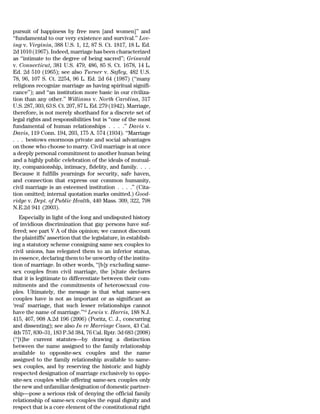 pursuit of happiness by free men [and women]’’ and
‘‘fundamental to our very existence and survival.’’ Lov-
ing v. Virginia, 388 U.S. 1, 12, 87 S. Ct. 1817, 18 L. Ed.
2d 1010 (1967). Indeed, marriage has been characterized
as ‘‘intimate to the degree of being sacred’’; Griswold
v. Connecticut, 381 U.S. 479, 486, 85 S. Ct. 1678, 14 L.
Ed. 2d 510 (1965); see also Turner v. Safley, 482 U.S.
78, 96, 107 S. Ct. 2254, 96 L. Ed. 2d 64 (1987) (‘‘many
religions recognize marriage as having spiritual signifi-
cance’’); and ‘‘an institution more basic in our civiliza-
tion than any other.’’ Williams v. North Carolina, 317
U.S. 287, 303, 63 S. Ct. 207, 87 L. Ed. 279 (1942). Marriage,
therefore, is not merely shorthand for a discrete set of
legal rights and responsibilities but is ‘‘one of the most
fundamental of human relationships . . . .’’ Davis v.
Davis, 119 Conn. 194, 203, 175 A. 574 (1934). ‘‘Marriage
. . . bestows enormous private and social advantages
on those who choose to marry. Civil marriage is at once
a deeply personal commitment to another human being
and a highly public celebration of the ideals of mutual-
ity, companionship, intimacy, fidelity, and family. . . .
Because it fulfills yearnings for security, safe haven,
and connection that express our common humanity,
civil marriage is an esteemed institution . . . .’’ (Cita-
tion omitted; internal quotation marks omitted.) Good-
ridge v. Dept. of Public Health, 440 Mass. 309, 322, 798
N.E.2d 941 (2003).
    Especially in light of the long and undisputed history
of invidious discrimination that gay persons have suf-
fered; see part V A of this opinion; we cannot discount
the plaintiffs’ assertion that the legislature, in establish-
ing a statutory scheme consigning same sex couples to
civil unions, has relegated them to an inferior status,
in essence, declaring them to be unworthy of the institu-
tion of marriage. In other words, ‘‘[b]y excluding same-
sex couples from civil marriage, the [s]tate declares
that it is legitimate to differentiate between their com-
mitments and the commitments of heterosexual cou-
ples. Ultimately, the message is that what same-sex
couples have is not as important or as significant as
‘real’ marriage, that such lesser relationships cannot
have the name of marriage.’’14 Lewis v. Harris, 188 N.J.
415, 467, 908 A.2d 196 (2006) (Poritz, C. J., concurring
and dissenting); see also In re Marriage Cases, 43 Cal.
4th 757, 830–31, 183 P.3d 384, 76 Cal. Rptr. 3d 683 (2008)
(‘‘[t]he current statutes—by drawing a distinction
between the name assigned to the family relationship
available to opposite-sex couples and the name
assigned to the family relationship available to same-
sex couples, and by reserving the historic and highly
respected designation of marriage exclusively to oppo-
site-sex couples while offering same-sex couples only
the new and unfamiliar designation of domestic partner-
ship—pose a serious risk of denying the official family
relationship of same-sex couples the equal dignity and
respect that is a core element of the constitutional right
 