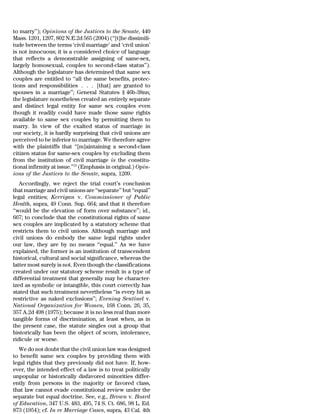 to marry’’); Opinions of the Justices to the Senate, 440
Mass. 1201, 1207, 802 N.E.2d 565 (2004) (‘‘[t]he dissimili-
tude between the terms ‘civil marriage’ and ‘civil union’
is not innocuous; it is a considered choice of language
that reflects a demonstrable assigning of same-sex,
largely homosexual, couples to second-class status’’).
Although the legislature has determined that same sex
couples are entitled to ‘‘all the same benefits, protec-
tions and responsibilities . . . [that] are granted to
spouses in a marriage’’; General Statutes § 46b-38nn;
the legislature nonetheless created an entirely separate
and distinct legal entity for same sex couples even
though it readily could have made those same rights
available to same sex couples by permitting them to
marry. In view of the exalted status of marriage in
our society, it is hardly surprising that civil unions are
perceived to be inferior to marriage. We therefore agree
with the plaintiffs that ‘‘[m]aintaining a second-class
citizen status for same-sex couples by excluding them
from the institution of civil marriage is the constitu-
tional infirmity at issue.’’15 (Emphasis in original.) Opin-
ions of the Justices to the Senate, supra, 1209.
   Accordingly, we reject the trial court’s conclusion
that marriage and civil unions are ‘‘separate’’ but ‘‘equal’’
legal entities; Kerrigan v. Commissioner of Public
Health, supra, 49 Conn. Sup. 664; and that it therefore
‘‘would be the elevation of form over substance’’; id.,
667; to conclude that the constitutional rights of same
sex couples are implicated by a statutory scheme that
restricts them to civil unions. Although marriage and
civil unions do embody the same legal rights under
our law, they are by no means ‘‘equal.’’ As we have
explained, the former is an institution of transcendent
historical, cultural and social significance, whereas the
latter most surely is not. Even though the classifications
created under our statutory scheme result in a type of
differential treatment that generally may be character-
ized as symbolic or intangible, this court correctly has
stated that such treatment nevertheless ‘‘is every bit as
restrictive as naked exclusions’’; Evening Sentinel v.
National Organization for Women, 168 Conn. 26, 35,
357 A.2d 498 (1975); because it is no less real than more
tangible forms of discrimination, at least when, as in
the present case, the statute singles out a group that
historically has been the object of scorn, intolerance,
ridicule or worse.
   We do not doubt that the civil union law was designed
to benefit same sex couples by providing them with
legal rights that they previously did not have. If, how-
ever, the intended effect of a law is to treat politically
unpopular or historically disfavored minorities differ-
ently from persons in the majority or favored class,
that law cannot evade constitutional review under the
separate but equal doctrine. See, e.g., Brown v. Board
of Education, 347 U.S. 483, 495, 74 S. Ct. 686, 98 L. Ed.
873 (1954); cf. In re Marriage Cases, supra, 43 Cal. 4th
 
